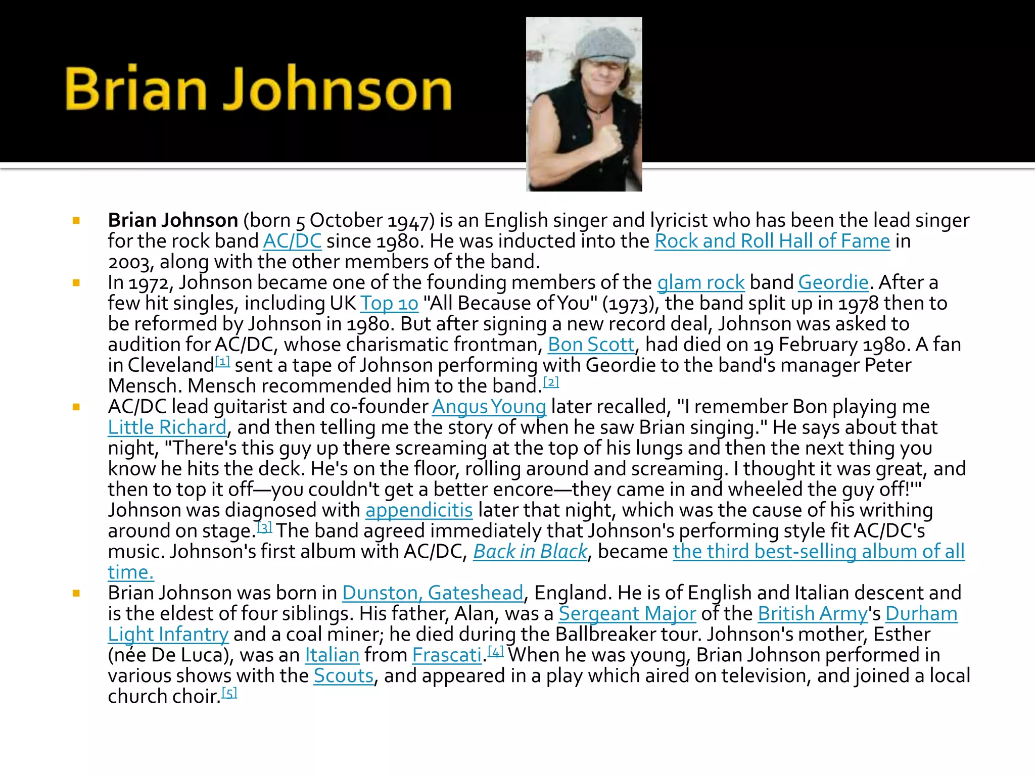    Brian Johnson (born 5 October 1947) is an English singer and lyricist who has been the lead singer
    for the rock band AC/DC since 1980. He was inducted into the Rock and Roll Hall of Fame in
    2003, along with the other members of the band.
   In 1972, Johnson became one of the founding members of the glam rock band Geordie. After a
    few hit singles, including UK Top 10 "All Because of You" (1973), the band split up in 1978 then to
    be reformed by Johnson in 1980. But after signing a new record deal, Johnson was asked to
    audition for AC/DC, whose charismatic frontman, Bon Scott, had died on 19 February 1980. A fan
    in Cleveland[1] sent a tape of Johnson performing with Geordie to the band's manager Peter
    Mensch. Mensch recommended him to the band.[2]
   AC/DC lead guitarist and co-founder Angus Young later recalled, "I remember Bon playing me
    Little Richard, and then telling me the story of when he saw Brian singing." He says about that
    night, "There's this guy up there screaming at the top of his lungs and then the next thing you
    know he hits the deck. He's on the floor, rolling around and screaming. I thought it was great, and
    then to top it off—you couldn't get a better encore—they came in and wheeled the guy off!'"
    Johnson was diagnosed with appendicitis later that night, which was the cause of his writhing
    around on stage.[3] The band agreed immediately that Johnson's performing style fit AC/DC's
    music. Johnson's first album with AC/DC, Back in Black, became the third best-selling album of all
    time.
   Brian Johnson was born in Dunston, Gateshead, England. He is of English and Italian descent and
    is the eldest of four siblings. His father, Alan, was a Sergeant Major of the British Army's Durham
    Light Infantry and a coal miner; he died during the Ballbreaker tour. Johnson's mother, Esther
    (née De Luca), was an Italian from Frascati.[4] When he was young, Brian Johnson performed in
    various shows with the Scouts, and appeared in a play which aired on television, and joined a local
    church choir.[5]
 