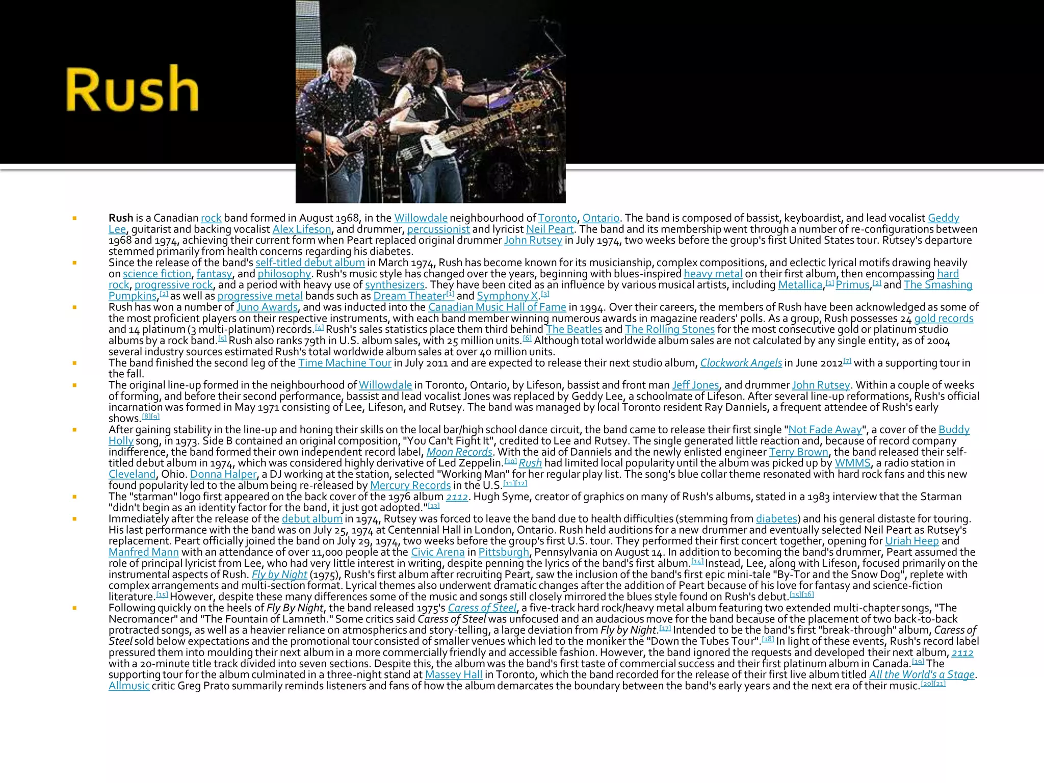    Rush is a Canadian rock band formed in August 1968, in the Willowdale neighbourhood of Toronto, Ontario. The band is composed of bassist, keyboardist, and lead vocalist Geddy
    Lee, guitarist and backing vocalist Alex Lifeson, and drummer, percussionist and lyricist Neil Peart. The band and its membership went through a number of re-configurations between
    1968 and 1974, achieving their current form when Peart replaced original drummer John Rutsey in July 1974, two weeks before the group's first United States tour. Rutsey's departure
    stemmed primarily from health concerns regarding his diabetes.
   Since the release of the band's self-titled debut album in March 1974, Rush has become known for its musicianship, complex compositions, and eclectic lyrical motifs drawing heavily
    on science fiction, fantasy, and philosophy. Rush's music style has changed over the years, beginning with blues-inspired heavy metal on their first album, then encompassing hard
    rock, progressive rock, and a period with heavy use of synthesizers. They have been cited as an influence by various musical artists, including Metallica,[1] Primus,[2] and The Smashing
    Pumpkins,[2] as well as progressive metal bands such as Dream Theater[1] and Symphony X.[3]
   Rush has won a number of Juno Awards, and was inducted into the Canadian Music Hall of Fame in 1994. Over their careers, the members of Rush have been acknowledged as some of
    the most proficient players on their respective instruments, with each band member winning numerous awards in magazine readers' polls. As a group, Rush possesses 24 gold records
    and 14 platinum (3 multi-platinum) records.[4] Rush's sales statistics place them third behind The Beatles and The Rolling Stones for the most consecutive gold or platinum studio
    albums by a rock band.[5] Rush also ranks 79th in U.S. album sales, with 25 million units. [6] Although total worldwide album sales are not calculated by any single entity, as of 2004
    several industry sources estimated Rush's total worldwide album sales at over 40 million units.
   The band finished the second leg of the Time Machine Tour in July 2011 and are expected to release their next studio album, Clockwork Angels in June 2012[7] with a supporting tour in
    the fall.
   The original line-up formed in the neighbourhood of Willowdale in Toronto, Ontario, by Lifeson, bassist and front man Jeff Jones, and drummer John Rutsey. Within a couple of weeks
    of forming, and before their second performance, bassist and lead vocalist Jones was replaced by Geddy Lee, a schoolmate of Lifeson. After several line-up reformations, Rush's official
    incarnation was formed in May 1971 consisting of Lee, Lifeson, and Rutsey. The band was managed by local Toronto resident Ray Danniels, a frequent attendee of Rush's early
    shows.[8][9]
   After gaining stability in the line-up and honing their skills on the local bar/high school dance circuit, the band came to release their first single "Not Fade Away", a cover of the Buddy
    Holly song, in 1973. Side B contained an original composition, "You Can't Fight It", credited to Lee and Rutsey. The single generated little reaction and, because of record company
    indifference, the band formed their own independent record label, Moon Records. With the aid of Danniels and the newly enlisted engineer Terry Brown, the band released their self-
    titled debut album in 1974, which was considered highly derivative of Led Zeppelin. [10] Rush had limited local popularity until the album was picked up by WMMS, a radio station in
    Cleveland, Ohio. Donna Halper, a DJ working at the station, selected "Working Man" for her regular play list. The song's blue collar theme resonated with hard rock fans and this new
    found popularity led to the album being re-released by Mercury Records in the U.S.[11][12]
   The "starman" logo first appeared on the back cover of the 1976 album 2112. Hugh Syme, creator of graphics on many of Rush's albums, stated in a 1983 interview that the Starman
    "didn't begin as an identity factor for the band, it just got adopted."[13]
   Immediately after the release of the debut album in 1974, Rutsey was forced to leave the band due to health difficulties (stemming from diabetes) and his general distaste for touring.
    His last performance with the band was on July 25, 1974 at Centennial Hall in London, Ontario. Rush held auditions for a new drummer and eventually selected Neil Peart as Rutsey's
    replacement. Peart officially joined the band on July 29, 1974, two weeks before the group's first U.S. tour. They performed their first concert together, opening for Uriah Heep and
    Manfred Mann with an attendance of over 11,000 people at the Civic Arena in Pittsburgh, Pennsylvania on August 14. In addition to becoming the band's drummer, Peart assumed the
    role of principal lyricist from Lee, who had very little interest in writing, despite penning the lyrics of the band's first album.[14] Instead, Lee, along with Lifeson, focused primarily on the
    instrumental aspects of Rush. Fly by Night (1975), Rush's first album after recruiting Peart, saw the inclusion of the band's first epic mini-tale "By-Tor and the Snow Dog", replete with
    complex arrangements and multi-section format. Lyrical themes also underwent dramatic changes after the addition of Peart because of his love for fantasy and science-fiction
    literature.[15] However, despite these many differences some of the music and songs still closely mirrored the blues style found on Rush's debut.[15][16]
   Following quickly on the heels of Fly By Night, the band released 1975's Caress of Steel, a five-track hard rock/heavy metal album featuring two extended multi-chapter songs, "The
    Necromancer" and "The Fountain of Lamneth." Some critics said Caress of Steel was unfocused and an audacious move for the band because of the placement of two back-to-back
    protracted songs, as well as a heavier reliance on atmospherics and story-telling, a large deviation from Fly by Night.[17] Intended to be the band's first "break-through" album, Caress of
    Steel sold below expectations and the promotional tour consisted of smaller venues which led to the moniker the "Down the Tubes Tour".[18] In light of these events, Rush's record label
    pressured them into moulding their next album in a more commercially friendly and accessible fashion. However, the band ignored the requests and developed their next album, 2112
    with a 20-minute title track divided into seven sections. Despite this, the album was the band's first taste of commercial success and their first platinum album in Canada.[19] The
    supporting tour for the album culminated in a three-night stand at Massey Hall in Toronto, which the band recorded for the release of their first live album titled All the World's a Stage.
    Allmusic critic Greg Prato summarily reminds listeners and fans of how the album demarcates the boundary between the band's early years and the next era of their music.[20][21]
 