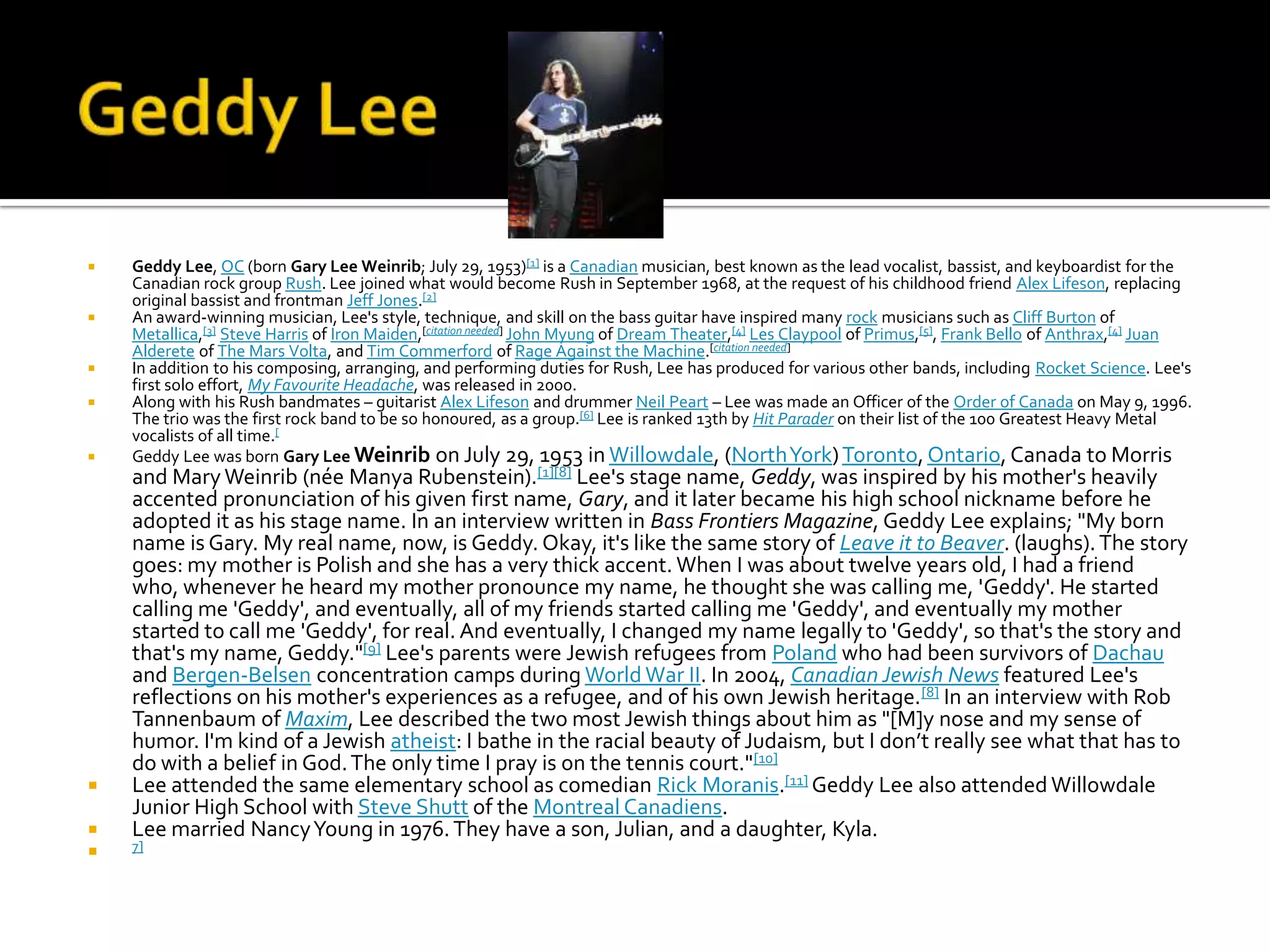    Geddy Lee, OC (born Gary Lee Weinrib; July 29, 1953)[1] is a Canadian musician, best known as the lead vocalist, bassist, and keyboardist for the
    Canadian rock group Rush. Lee joined what would become Rush in September 1968, at the request of his childhood friend Alex Lifeson, replacing
    original bassist and frontman Jeff Jones.[2]
   An award-winning musician, Lee's style, technique, and skill on the bass guitar have inspired many rock musicians such as Cliff Burton of
    Metallica,[3] Steve Harris of Iron Maiden,[citation needed] John Myung of Dream Theater,[4] Les Claypool of Primus,[5], Frank Bello of Anthrax,[4] Juan
    Alderete of The Mars Volta, and Tim Commerford of Rage Against the Machine.[citation needed]
   In addition to his composing, arranging, and performing duties for Rush, Lee has produced for various other bands, including Rocket Science. Lee's
    first solo effort, My Favourite Headache, was released in 2000.
   Along with his Rush bandmates – guitarist Alex Lifeson and drummer Neil Peart – Lee was made an Officer of the Order of Canada on May 9, 1996.
    The trio was the first rock band to be so honoured, as a group.[6] Lee is ranked 13th by Hit Parader on their list of the 100 Greatest Heavy Metal
    vocalists of all time.[
   Geddy Lee was born Gary Lee Weinrib on July 29, 1953 in Willowdale, (North York) Toronto, Ontario, Canada to Morris
    and Mary Weinrib (née Manya Rubenstein).[1][8] Lee's stage name, Geddy, was inspired by his mother's heavily
    accented pronunciation of his given first name, Gary, and it later became his high school nickname before he
    adopted it as his stage name. In an interview written in Bass Frontiers Magazine, Geddy Lee explains; "My born
    name is Gary. My real name, now, is Geddy. Okay, it's like the same story of Leave it to Beaver. (laughs). The story
    goes: my mother is Polish and she has a very thick accent. When I was about twelve years old, I had a friend
    who, whenever he heard my mother pronounce my name, he thought she was calling me, 'Geddy'. He started
    calling me 'Geddy', and eventually, all of my friends started calling me 'Geddy', and eventually my mother
    started to call me 'Geddy', for real. And eventually, I changed my name legally to 'Geddy', so that's the story and
    that's my name, Geddy."[9] Lee's parents were Jewish refugees from Poland who had been survivors of Dachau
    and Bergen-Belsen concentration camps during World War II. In 2004, Canadian Jewish News featured Lee's
    reflections on his mother's experiences as a refugee, and of his own Jewish heritage. [8] In an interview with Rob
    Tannenbaum of Maxim, Lee described the two most Jewish things about him as "[M]y nose and my sense of
    humor. I'm kind of a Jewish atheist: I bathe in the racial beauty of Judaism, but I don’t really see what that has to
    do with a belief in God. The only time I pray is on the tennis court."[10]
   Lee attended the same elementary school as comedian Rick Moranis.[11] Geddy Lee also attended Willowdale
    Junior High School with Steve Shutt of the Montreal Canadiens.
   Lee married Nancy Young in 1976. They have a son, Julian, and a daughter, Kyla.
   7]
 
