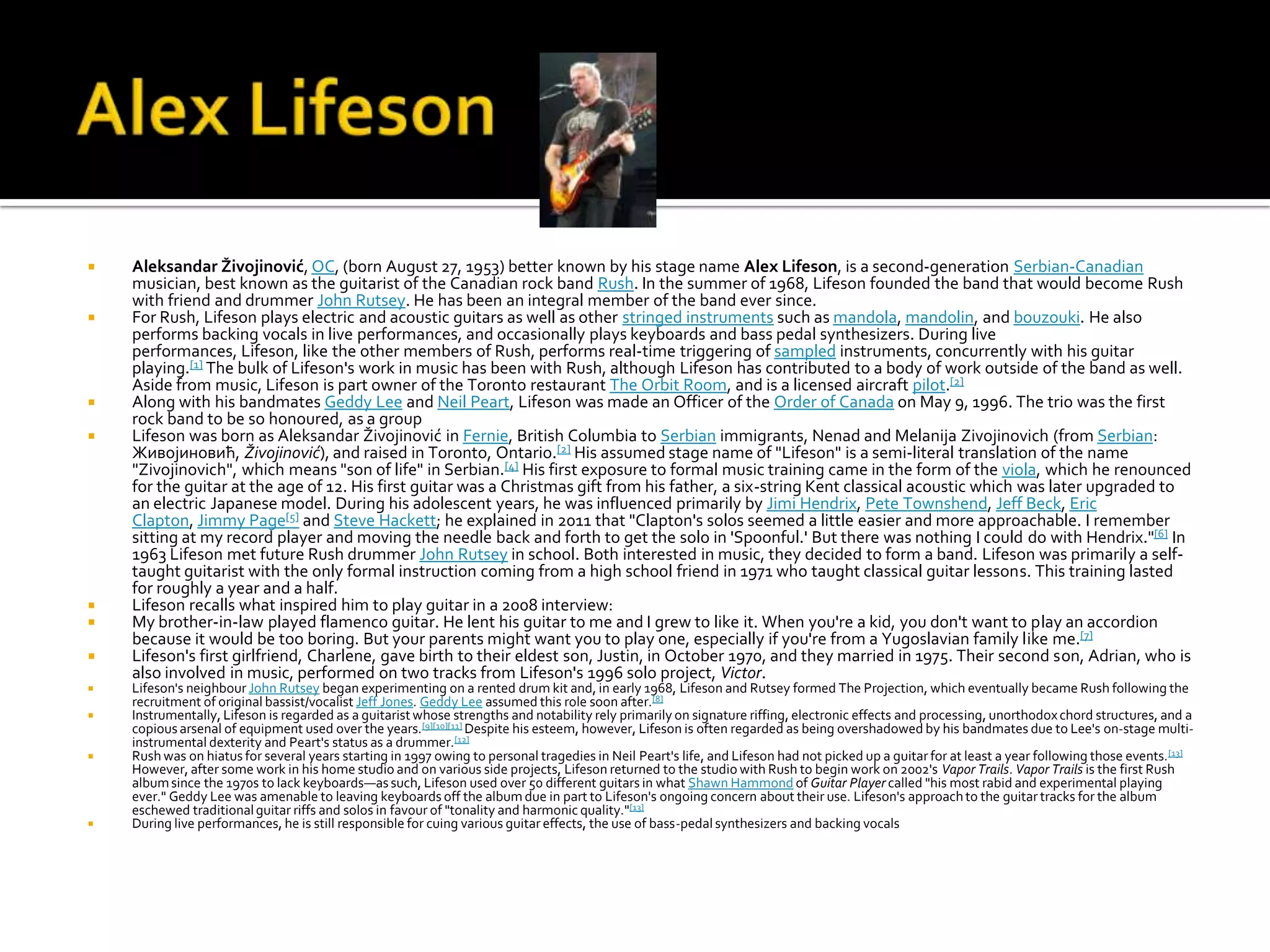    Aleksandar Živojinović, OC, (born August 27, 1953) better known by his stage name Alex Lifeson, is a second-generation Serbian-Canadian
    musician, best known as the guitarist of the Canadian rock band Rush. In the summer of 1968, Lifeson founded the band that would become Rush
    with friend and drummer John Rutsey. He has been an integral member of the band ever since.
   For Rush, Lifeson plays electric and acoustic guitars as well as other stringed instruments such as mandola, mandolin, and bouzouki. He also
    performs backing vocals in live performances, and occasionally plays keyboards and bass pedal synthesizers. During live
    performances, Lifeson, like the other members of Rush, performs real-time triggering of sampled instruments, concurrently with his guitar
    playing.[1] The bulk of Lifeson's work in music has been with Rush, although Lifeson has contributed to a body of work outside of the band as well.
    Aside from music, Lifeson is part owner of the Toronto restaurant The Orbit Room, and is a licensed aircraft pilot.[2]
   Along with his bandmates Geddy Lee and Neil Peart, Lifeson was made an Officer of the Order of Canada on May 9, 1996. The trio was the first
    rock band to be so honoured, as a group
   Lifeson was born as Aleksandar Živojinović in Fernie, British Columbia to Serbian immigrants, Nenad and Melanija Zivojinovich (from Serbian:
    Живојиновић, Živojinović), and raised in Toronto, Ontario.[2] His assumed stage name of "Lifeson" is a semi-literal translation of the name
    "Zivojinovich", which means "son of life" in Serbian.[4] His first exposure to formal music training came in the form of the viola, which he renounced
    for the guitar at the age of 12. His first guitar was a Christmas gift from his father, a six-string Kent classical acoustic which was later upgraded to
    an electric Japanese model. During his adolescent years, he was influenced primarily by Jimi Hendrix, Pete Townshend, Jeff Beck, Eric
    Clapton, Jimmy Page[5] and Steve Hackett; he explained in 2011 that "Clapton's solos seemed a little easier and more approachable. I remember
    sitting at my record player and moving the needle back and forth to get the solo in 'Spoonful.' But there was nothing I could do with Hendrix."[6] In
    1963 Lifeson met future Rush drummer John Rutsey in school. Both interested in music, they decided to form a band. Lifeson was primarily a self-
    taught guitarist with the only formal instruction coming from a high school friend in 1971 who taught classical guitar lessons. This training lasted
    for roughly a year and a half.
   Lifeson recalls what inspired him to play guitar in a 2008 interview:
   My brother-in-law played flamenco guitar. He lent his guitar to me and I grew to like it. When you're a kid, you don't want to play an accordion
    because it would be too boring. But your parents might want you to play one, especially if you're from a Yugoslavian family like me.[7]
   Lifeson's first girlfriend, Charlene, gave birth to their eldest son, Justin, in October 1970, and they married in 1975. Their second son, Adrian, who is
    also involved in music, performed on two tracks from Lifeson's 1996 solo project, Victor.
   Lifeson's neighbour John Rutsey began experimenting on a rented drum kit and, in early 1968, Lifeson and Rutsey formed The Projection, which eventually became Rush following the
    recruitment of original bassist/vocalist Jeff Jones. Geddy Lee assumed this role soon after.[8]
   Instrumentally, Lifeson is regarded as a guitarist whose strengths and notability rely primarily on signature riffing, electronic effects and processing, unorthodox chord structures, and a
    copious arsenal of equipment used over the years.[9][10][11] Despite his esteem, however, Lifeson is often regarded as being overshadowed by his bandmates due to Lee's on-stage multi-
    instrumental dexterity and Peart's status as a drummer.[12]
   Rush was on hiatus for several years starting in 1997 owing to personal tragedies in Neil Peart's life, and Lifeson had not picked up a guitar for at least a year following those events. [13]
    However, after some work in his home studio and on various side projects, Lifeson returned to the studio with Rush to begin work on 2002's Vapor Trails. Vapor Trails is the first Rush
    album since the 1970s to lack keyboards—as such, Lifeson used over 50 different guitars in what Shawn Hammond of Guitar Player called "his most rabid and experimental playing
    ever." Geddy Lee was amenable to leaving keyboards off the album due in part to Lifeson's ongoing concern about their use. Lifeson's approach to the guitar tracks for the album
    eschewed traditional guitar riffs and solos in favour of "tonality and harmonic quality."[13]
   During live performances, he is still responsible for cuing various guitar effects, the use of bass-pedal synthesizers and backing vocals
 