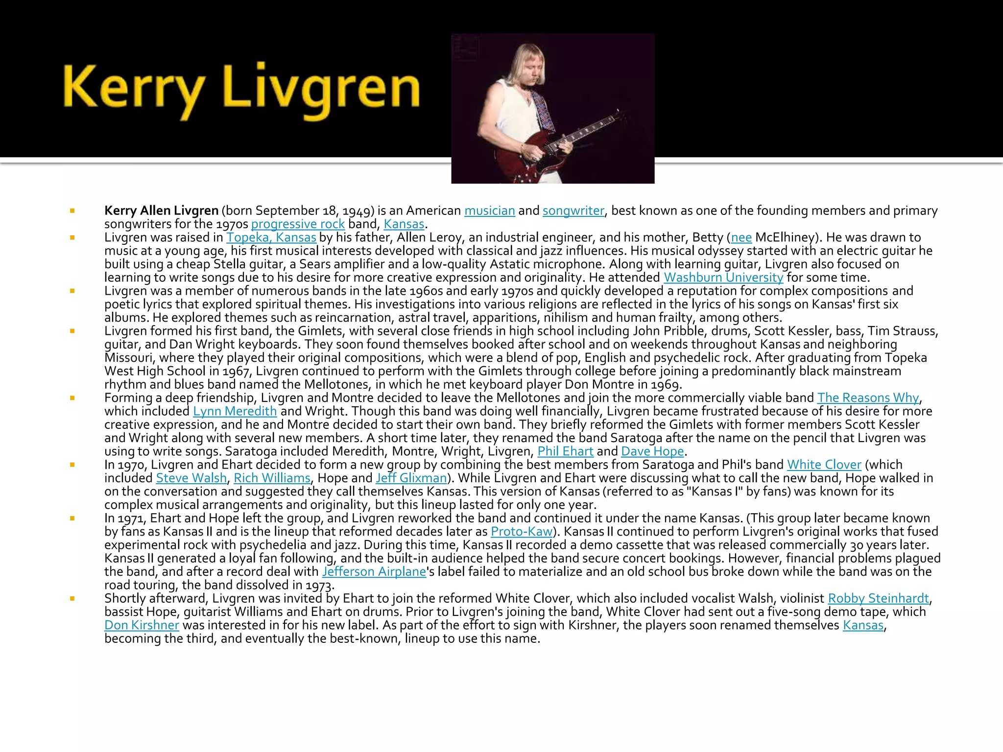    Kerry Allen Livgren (born September 18, 1949) is an American musician and songwriter, best known as one of the founding members and primary
    songwriters for the 1970s progressive rock band, Kansas.
   Livgren was raised in Topeka, Kansas by his father, Allen Leroy, an industrial engineer, and his mother, Betty (nee McElhiney). He was drawn to
    music at a young age, his first musical interests developed with classical and jazz influences. His musical odyssey started with an electric guitar he
    built using a cheap Stella guitar, a Sears amplifier and a low-quality Astatic microphone. Along with learning guitar, Livgren also focused on
    learning to write songs due to his desire for more creative expression and originality. He attended Washburn University for some time.
   Livgren was a member of numerous bands in the late 1960s and early 1970s and quickly developed a reputation for complex compositions and
    poetic lyrics that explored spiritual themes. His investigations into various religions are reflected in the lyrics of his songs on Kansas' first six
    albums. He explored themes such as reincarnation, astral travel, apparitions, nihilism and human frailty, among others.
   Livgren formed his first band, the Gimlets, with several close friends in high school including John Pribble, drums, Scott Kessler, bass, Tim Strauss,
    guitar, and Dan Wright keyboards. They soon found themselves booked after school and on weekends throughout Kansas and neighboring
    Missouri, where they played their original compositions, which were a blend of pop, English and psychedelic rock. After graduating from Topeka
    West High School in 1967, Livgren continued to perform with the Gimlets through college before joining a predominantly black mainstream
    rhythm and blues band named the Mellotones, in which he met keyboard player Don Montre in 1969.
   Forming a deep friendship, Livgren and Montre decided to leave the Mellotones and join the more commercially viable band The Reasons Why,
    which included Lynn Meredith and Wright. Though this band was doing well financially, Livgren became frustrated because of his desire for more
    creative expression, and he and Montre decided to start their own band. They briefly reformed the Gimlets with former members Scott Kessler
    and Wright along with several new members. A short time later, they renamed the band Saratoga after the name on the pencil that Livgren was
    using to write songs. Saratoga included Meredith, Montre, Wright, Livgren, Phil Ehart and Dave Hope.
   In 1970, Livgren and Ehart decided to form a new group by combining the best members from Saratoga and Phil's band White Clover (which
    included Steve Walsh, Rich Williams, Hope and Jeff Glixman). While Livgren and Ehart were discussing what to call the new band, Hope walked in
    on the conversation and suggested they call themselves Kansas. This version of Kansas (referred to as "Kansas I" by fans) was known for its
    complex musical arrangements and originality, but this lineup lasted for only one year.
   In 1971, Ehart and Hope left the group, and Livgren reworked the band and continued it under the name Kansas. (This group later became known
    by fans as Kansas II and is the lineup that reformed decades later as Proto-Kaw). Kansas II continued to perform Livgren's original works that fused
    experimental rock with psychedelia and jazz. During this time, Kansas II recorded a demo cassette that was released commercially 30 years later.
    Kansas II generated a loyal fan following, and the built-in audience helped the band secure concert bookings. However, financial problems plagued
    the band, and after a record deal with Jefferson Airplane's label failed to materialize and an old school bus broke down while the band was on the
    road touring, the band dissolved in 1973.
   Shortly afterward, Livgren was invited by Ehart to join the reformed White Clover, which also included vocalist Walsh, violinist Robby Steinhardt,
    bassist Hope, guitarist Williams and Ehart on drums. Prior to Livgren's joining the band, White Clover had sent out a five-song demo tape, which
    Don Kirshner was interested in for his new label. As part of the effort to sign with Kirshner, the players soon renamed themselves Kansas,
    becoming the third, and eventually the best-known, lineup to use this name.
 