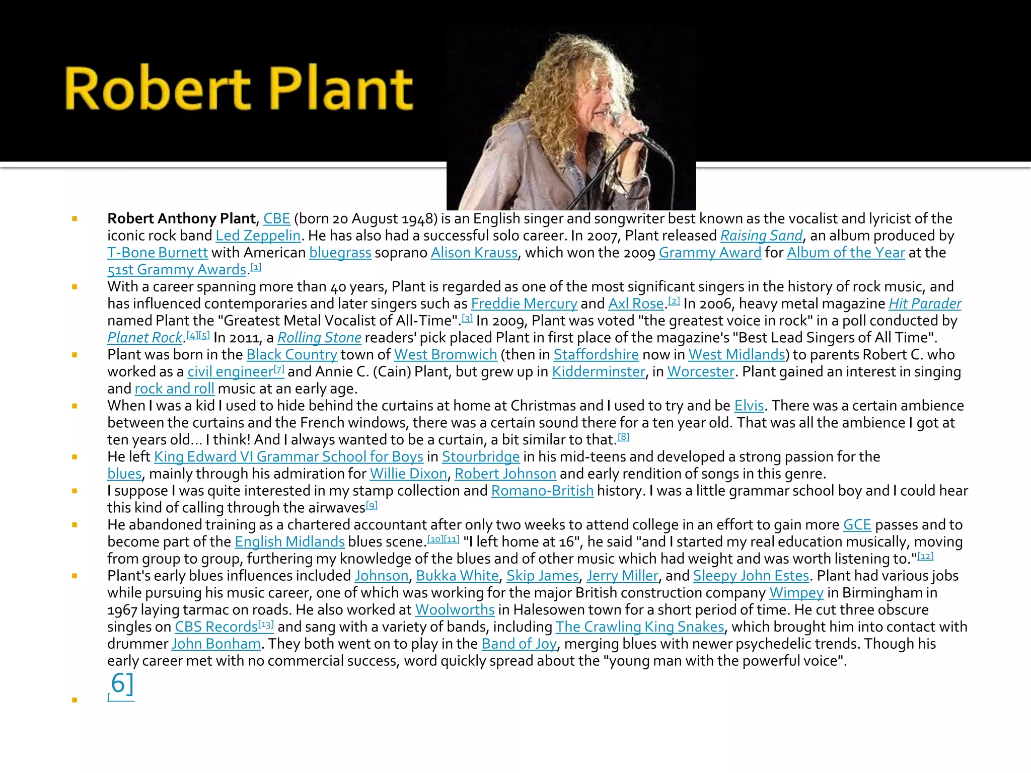    Robert Anthony Plant, CBE (born 20 August 1948) is an English singer and songwriter best known as the vocalist and lyricist of the
    iconic rock band Led Zeppelin. He has also had a successful solo career. In 2007, Plant released Raising Sand, an album produced by
    T-Bone Burnett with American bluegrass soprano Alison Krauss, which won the 2009 Grammy Award for Album of the Year at the
    51st Grammy Awards.[1]
   With a career spanning more than 40 years, Plant is regarded as one of the most significant singers in the history of rock music, and
    has influenced contemporaries and later singers such as Freddie Mercury and Axl Rose.[2] In 2006, heavy metal magazine Hit Parader
    named Plant the "Greatest Metal Vocalist of All-Time".[3] In 2009, Plant was voted "the greatest voice in rock" in a poll conducted by
    Planet Rock.[4][5] In 2011, a Rolling Stone readers' pick placed Plant in first place of the magazine's "Best Lead Singers of All Time".
   Plant was born in the Black Country town of West Bromwich (then in Staffordshire now in West Midlands) to parents Robert C. who
    worked as a civil engineer[7] and Annie C. (Cain) Plant, but grew up in Kidderminster, in Worcester. Plant gained an interest in singing
    and rock and roll music at an early age.
   When I was a kid I used to hide behind the curtains at home at Christmas and I used to try and be Elvis. There was a certain ambience
    between the curtains and the French windows, there was a certain sound there for a ten year old. That was all the ambience I got at
    ten years old... I think! And I always wanted to be a curtain, a bit similar to that.[8]
   He left King Edward VI Grammar School for Boys in Stourbridge in his mid-teens and developed a strong passion for the
    blues, mainly through his admiration for Willie Dixon, Robert Johnson and early rendition of songs in this genre.
   I suppose I was quite interested in my stamp collection and Romano-British history. I was a little grammar school boy and I could hear
    this kind of calling through the airwaves[9]
   He abandoned training as a chartered accountant after only two weeks to attend college in an effort to gain more GCE passes and to
    become part of the English Midlands blues scene.[10][11] "I left home at 16", he said "and I started my real education musically, moving
    from group to group, furthering my knowledge of the blues and of other music which had weight and was worth listening to."[12]
   Plant's early blues influences included Johnson, Bukka White, Skip James, Jerry Miller, and Sleepy John Estes. Plant had various jobs
    while pursuing his music career, one of which was working for the major British construction company Wimpey in Birmingham in
    1967 laying tarmac on roads. He also worked at Woolworths in Halesowen town for a short period of time. He cut three obscure
    singles on CBS Records[13] and sang with a variety of bands, including The Crawling King Snakes, which brought him into contact with
    drummer John Bonham. They both went on to play in the Band of Joy, merging blues with newer psychedelic trends. Though his
    early career met with no commercial success, word quickly spread about the "young man with the powerful voice".


    6]
    [
 