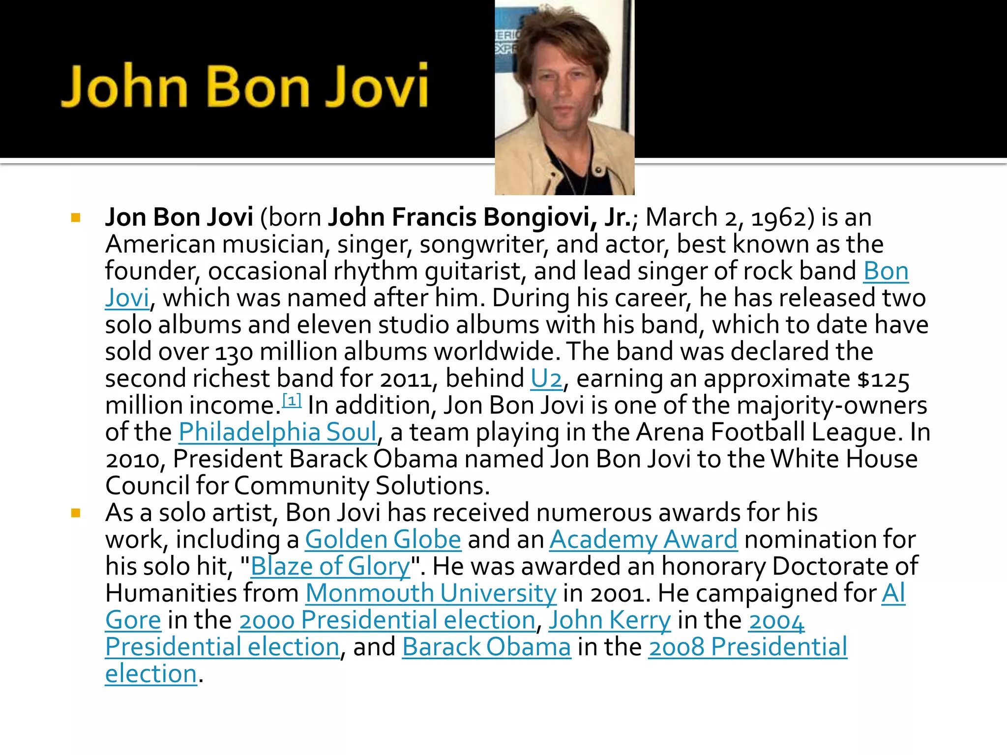    Jon Bon Jovi (born John Francis Bongiovi, Jr.; March 2, 1962) is an
    American musician, singer, songwriter, and actor, best known as the
    founder, occasional rhythm guitarist, and lead singer of rock band Bon
    Jovi, which was named after him. During his career, he has released two
    solo albums and eleven studio albums with his band, which to date have
    sold over 130 million albums worldwide. Тhe band was declared the
    second richest band for 2011, behind U2, earning an approximate $125
    million income.[1] In addition, Jon Bon Jovi is one of the majority-owners
    of the Philadelphia Soul, a team playing in the Arena Football League. In
    2010, President Barack Obama named Jon Bon Jovi to the White House
    Council for Community Solutions.
   As a solo artist, Bon Jovi has received numerous awards for his
    work, including a Golden Globe and an Academy Award nomination for
    his solo hit, "Blaze of Glory". He was awarded an honorary Doctorate of
    Humanities from Monmouth University in 2001. He campaigned for Al
    Gore in the 2000 Presidential election, John Kerry in the 2004
    Presidential election, and Barack Obama in the 2008 Presidential
    election.
 