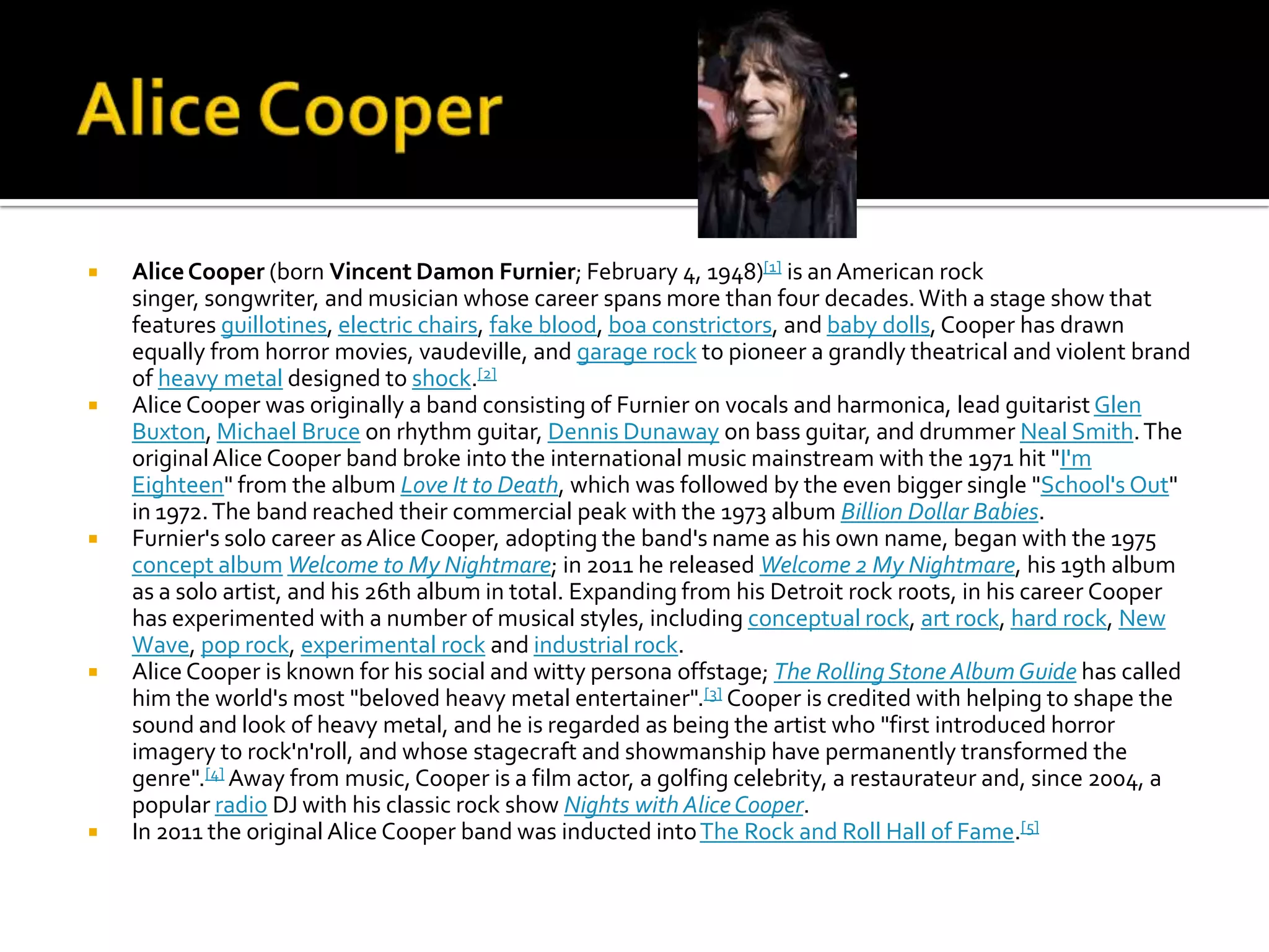    Alice Cooper (born Vincent Damon Furnier; February 4, 1948)[1] is an American rock
    singer, songwriter, and musician whose career spans more than four decades. With a stage show that
    features guillotines, electric chairs, fake blood, boa constrictors, and baby dolls, Cooper has drawn
    equally from horror movies, vaudeville, and garage rock to pioneer a grandly theatrical and violent brand
    of heavy metal designed to shock.[2]
   Alice Cooper was originally a band consisting of Furnier on vocals and harmonica, lead guitarist Glen
    Buxton, Michael Bruce on rhythm guitar, Dennis Dunaway on bass guitar, and drummer Neal Smith. The
    original Alice Cooper band broke into the international music mainstream with the 1971 hit "I'm
    Eighteen" from the album Love It to Death, which was followed by the even bigger single "School's Out"
    in 1972. The band reached their commercial peak with the 1973 album Billion Dollar Babies.
   Furnier's solo career as Alice Cooper, adopting the band's name as his own name, began with the 1975
    concept album Welcome to My Nightmare; in 2011 he released Welcome 2 My Nightmare, his 19th album
    as a solo artist, and his 26th album in total. Expanding from his Detroit rock roots, in his career Cooper
    has experimented with a number of musical styles, including conceptual rock, art rock, hard rock, New
    Wave, pop rock, experimental rock and industrial rock.
   Alice Cooper is known for his social and witty persona offstage; The Rolling Stone Album Guide has called
    him the world's most "beloved heavy metal entertainer".[3] Cooper is credited with helping to shape the
    sound and look of heavy metal, and he is regarded as being the artist who "first introduced horror
    imagery to rock'n'roll, and whose stagecraft and showmanship have permanently transformed the
    genre".[4] Away from music, Cooper is a film actor, a golfing celebrity, a restaurateur and, since 2004, a
    popular radio DJ with his classic rock show Nights with Alice Cooper.
   In 2011 the original Alice Cooper band was inducted into The Rock and Roll Hall of Fame.[5]
 