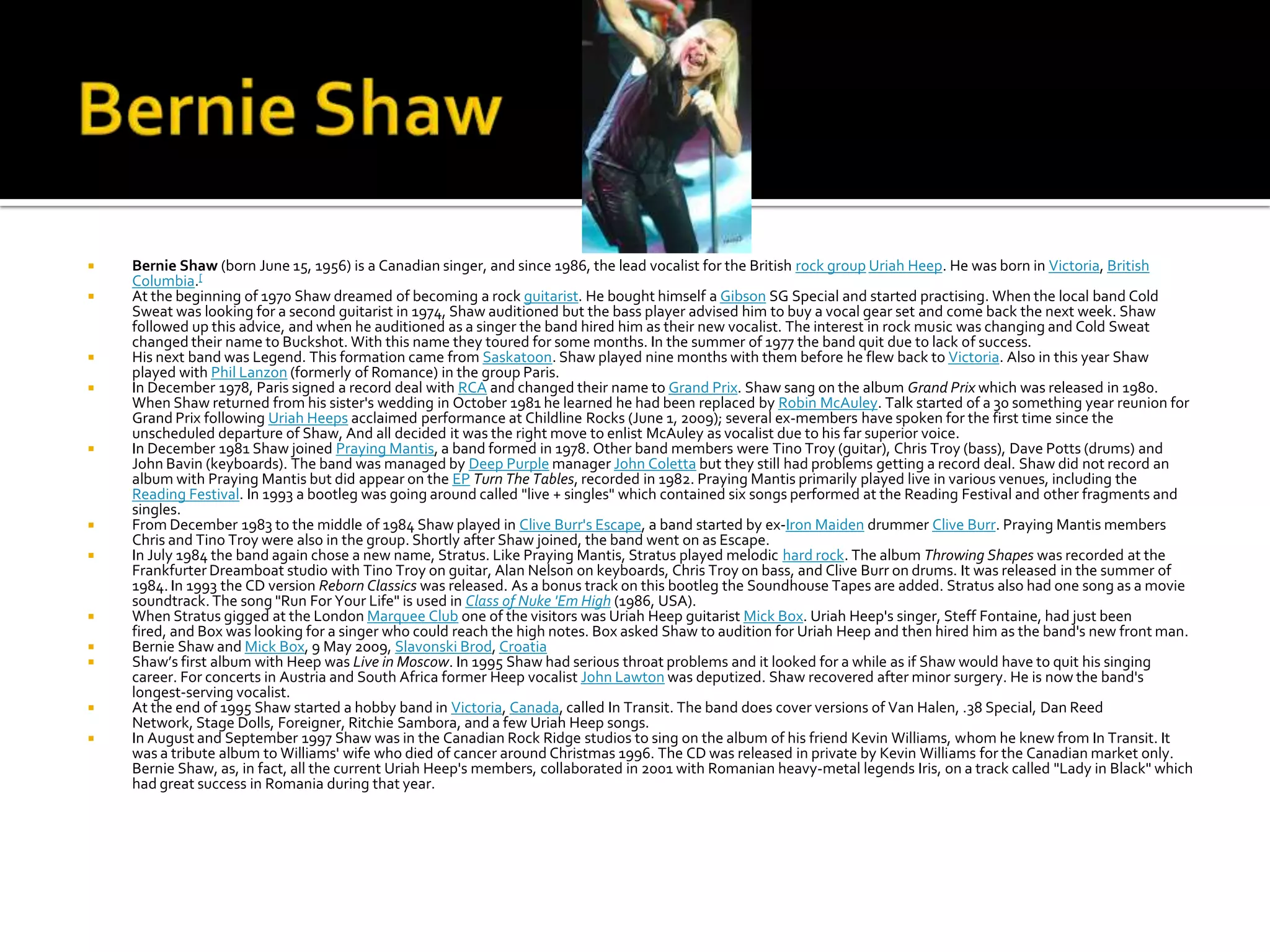    Bernie Shaw (born June 15, 1956) is a Canadian singer, and since 1986, the lead vocalist for the British rock group Uriah Heep. He was born in Victoria, British
    Columbia.[
   At the beginning of 1970 Shaw dreamed of becoming a rock guitarist. He bought himself a Gibson SG Special and started practising. When the local band Cold
    Sweat was looking for a second guitarist in 1974, Shaw auditioned but the bass player advised him to buy a vocal gear set and come back the next week. Shaw
    followed up this advice, and when he auditioned as a singer the band hired him as their new vocalist. The interest in rock music was changing and Cold Sweat
    changed their name to Buckshot. With this name they toured for some months. In the summer of 1977 the band quit due to lack of success.
   His next band was Legend. This formation came from Saskatoon. Shaw played nine months with them before he flew back to Victoria. Also in this year Shaw
    played with Phil Lanzon (formerly of Romance) in the group Paris.
   In December 1978, Paris signed a record deal with RCA and changed their name to Grand Prix. Shaw sang on the album Grand Prix which was released in 1980.
    When Shaw returned from his sister's wedding in October 1981 he learned he had been replaced by Robin McAuley. Talk started of a 30 something year reunion for
    Grand Prix following Uriah Heeps acclaimed performance at Childline Rocks (June 1, 2009); several ex-members have spoken for the first time since the
    unscheduled departure of Shaw, And all decided it was the right move to enlist McAuley as vocalist due to his far superior voice.
   In December 1981 Shaw joined Praying Mantis, a band formed in 1978. Other band members were Tino Troy (guitar), Chris Troy (bass), Dave Potts (drums) and
    John Bavin (keyboards). The band was managed by Deep Purple manager John Coletta but they still had problems getting a record deal. Shaw did not record an
    album with Praying Mantis but did appear on the EP Turn The Tables, recorded in 1982. Praying Mantis primarily played live in various venues, including the
    Reading Festival. In 1993 a bootleg was going around called "live + singles" which contained six songs performed at the Reading Festival and other fragments and
    singles.
   From December 1983 to the middle of 1984 Shaw played in Clive Burr's Escape, a band started by ex-Iron Maiden drummer Clive Burr. Praying Mantis members
    Chris and Tino Troy were also in the group. Shortly after Shaw joined, the band went on as Escape.
   In July 1984 the band again chose a new name, Stratus. Like Praying Mantis, Stratus played melodic hard rock. The album Throwing Shapes was recorded at the
    Frankfurter Dreamboat studio with Tino Troy on guitar, Alan Nelson on keyboards, Chris Troy on bass, and Clive Burr on drums. It was released in the summer of
    1984. In 1993 the CD version Reborn Classics was released. As a bonus track on this bootleg the Soundhouse Tapes are added. Stratus also had one song as a movie
    soundtrack. The song "Run For Your Life" is used in Class of Nuke 'Em High (1986, USA).
   When Stratus gigged at the London Marquee Club one of the visitors was Uriah Heep guitarist Mick Box. Uriah Heep's singer, Steff Fontaine, had just been
    fired, and Box was looking for a singer who could reach the high notes. Box asked Shaw to audition for Uriah Heep and then hired him as the band's new front man.
   Bernie Shaw and Mick Box, 9 May 2009, Slavonski Brod, Croatia
   Shaw’s first album with Heep was Live in Moscow. In 1995 Shaw had serious throat problems and it looked for a while as if Shaw would have to quit his singing
    career. For concerts in Austria and South Africa former Heep vocalist John Lawton was deputized. Shaw recovered after minor surgery. He is now the band's
    longest-serving vocalist.
   At the end of 1995 Shaw started a hobby band in Victoria, Canada, called In Transit. The band does cover versions of Van Halen, .38 Special, Dan Reed
    Network, Stage Dolls, Foreigner, Ritchie Sambora, and a few Uriah Heep songs.
   In August and September 1997 Shaw was in the Canadian Rock Ridge studios to sing on the album of his friend Kevin Williams, whom he knew from In Transit. It
    was a tribute album to Williams' wife who died of cancer around Christmas 1996. The CD was released in private by Kevin Williams for the Canadian market only.
    Bernie Shaw, as, in fact, all the current Uriah Heep's members, collaborated in 2001 with Romanian heavy-metal legends Iris, on a track called "Lady in Black" which
    had great success in Romania during that year.
 