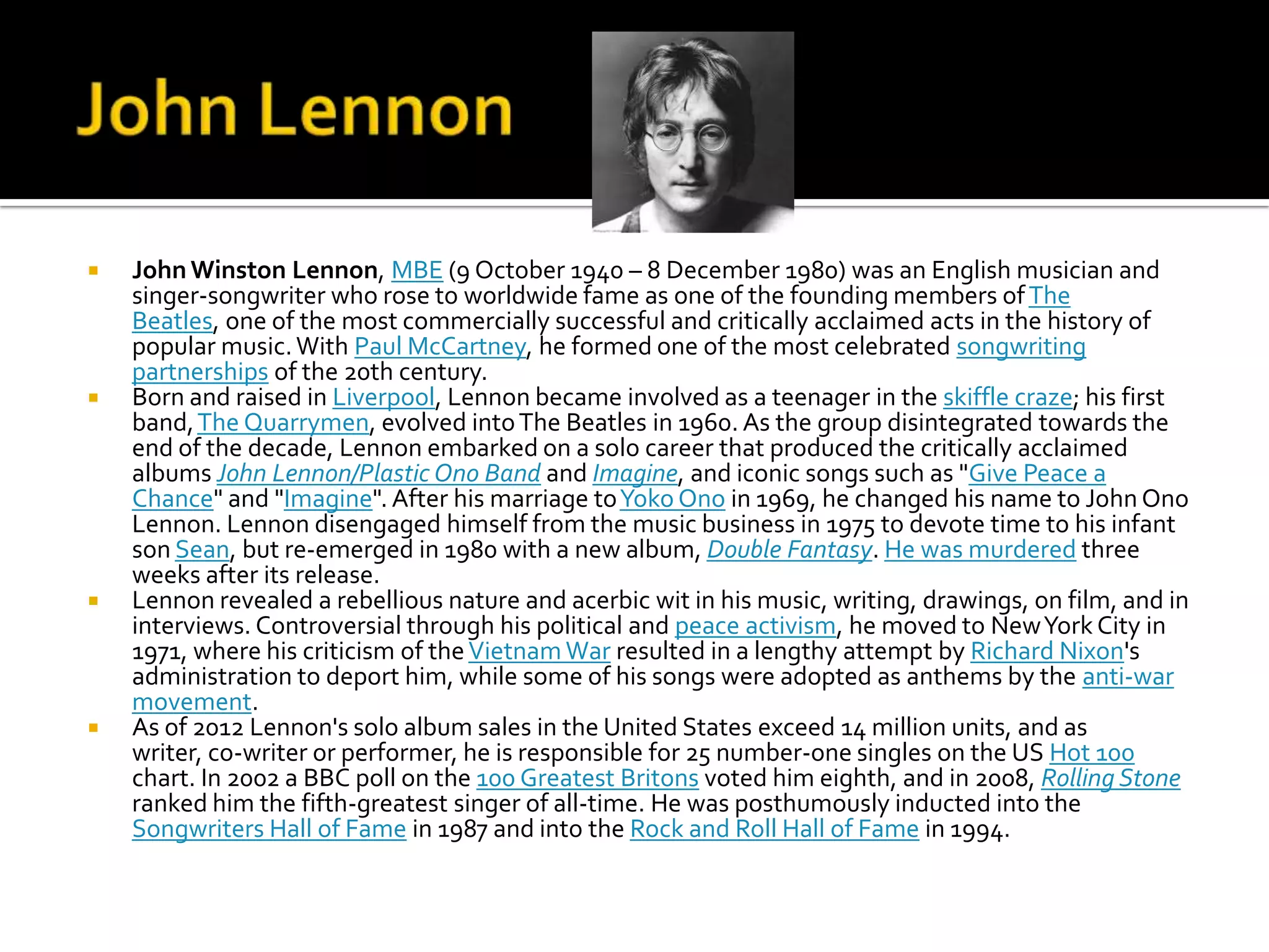    John Winston Lennon, MBE (9 October 1940 – 8 December 1980) was an English musician and
    singer-songwriter who rose to worldwide fame as one of the founding members of The
    Beatles, one of the most commercially successful and critically acclaimed acts in the history of
    popular music. With Paul McCartney, he formed one of the most celebrated songwriting
    partnerships of the 20th century.
   Born and raised in Liverpool, Lennon became involved as a teenager in the skiffle craze; his first
    band, The Quarrymen, evolved into The Beatles in 1960. As the group disintegrated towards the
    end of the decade, Lennon embarked on a solo career that produced the critically acclaimed
    albums John Lennon/Plastic Ono Band and Imagine, and iconic songs such as "Give Peace a
    Chance" and "Imagine". After his marriage to Yoko Ono in 1969, he changed his name to John Ono
    Lennon. Lennon disengaged himself from the music business in 1975 to devote time to his infant
    son Sean, but re-emerged in 1980 with a new album, Double Fantasy. He was murdered three
    weeks after its release.
   Lennon revealed a rebellious nature and acerbic wit in his music, writing, drawings, on film, and in
    interviews. Controversial through his political and peace activism, he moved to New York City in
    1971, where his criticism of the Vietnam War resulted in a lengthy attempt by Richard Nixon's
    administration to deport him, while some of his songs were adopted as anthems by the anti-war
    movement.
   As of 2012 Lennon's solo album sales in the United States exceed 14 million units, and as
    writer, co-writer or performer, he is responsible for 25 number-one singles on the US Hot 100
    chart. In 2002 a BBC poll on the 100 Greatest Britons voted him eighth, and in 2008, Rolling Stone
    ranked him the fifth-greatest singer of all-time. He was posthumously inducted into the
    Songwriters Hall of Fame in 1987 and into the Rock and Roll Hall of Fame in 1994.
 