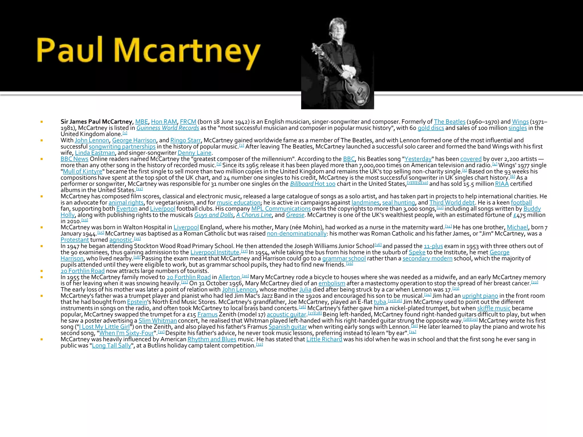    Sir James Paul McCartney, MBE, Hon RAM, FRCM (born 18 June 1942) is an English musician, singer-songwriter and composer. Formerly of The Beatles (1960–1970) and Wings (1971–
    1981), McCartney is listed in Guinness World Records as the "most successful musician and composer in popular music history", with 60 gold discs and sales of 100 million singles in the
    United Kingdom alone.[1]
   With John Lennon, George Harrison, and Ringo Starr, McCartney gained worldwide fame as a member of The Beatles, and with Lennon formed one of the most influential and
    successful songwriting partnerships in the history of popular music.[2] After leaving The Beatles, McCartney launched a successful solo career and formed the band Wings with his first
    wife, Linda Eastman, and singer-songwriter Denny Laine.
   BBC News Online readers named McCartney the "greatest composer of the millennium". According to the BBC, his Beatles song "Yesterday" has been covered by over 2,200 artists —
    more than any other song in the history of recorded music. [3] Since its 1965 release it has been played more than 7,000,000 times on American television and radio. [4] Wings' 1977 single
    "Mull of Kintyre" became the first single to sell more than two million copies in the United Kingdom and remains the UK's top selling non-charity single.[5] Based on the 93 weeks his
    compositions have spent at the top spot of the UK chart, and 24 number one singles to his credit, McCartney is the most successful songwriter in UK singles chart history.[6] As a
    performer or songwriter, McCartney was responsible for 31 number one singles on the Billboard Hot 100 chart in the United States,[7][8][9][10] and has sold 15.5 million RIAA certified
    albums in the United States.[11]
   McCartney has composed film scores, classical and electronic music, released a large catalogue of songs as a solo artist, and has taken part in projects to help international charities. He
    is an advocate for animal rights, for vegetarianism, and for music education; he is active in campaigns against landmines, seal hunting, and Third World debt. He is a keen football
    fan, supporting both Everton and Liverpool football clubs. His company MPL Communications owns the copyrights to more than 3,000 songs,[12] including all songs written by Buddy
    Holly, along with publishing rights to the musicals Guys and Dolls, A Chorus Line, and Grease. McCartney is one of the UK's wealthiest people, with an estimated fortune of £475 million
    in 2010.[13]
   McCartney was born in Walton Hospital in Liverpool England, where his mother, Mary (née Mohin), had worked as a nurse in the maternity ward.[14] He has one brother, Michael, born 7
    January 1944.[15] McCartney was baptised as a Roman Catholic but was raised non-denominationally: his mother was Roman Catholic and his father James, or "Jim" McCartney, was a
    Protestant turned agnostic.[15]
   In 1947 he began attending Stockton Wood Road Primary School. He then attended the Joseph Williams Junior School [16] and passed the 11-plus exam in 1953 with three others out of
    the 90 examinees, thus gaining admission to the Liverpool Institute.[17] In 1954, while taking the bus from his home in the suburb of Speke to the Institute, he met George
    Harrison, who lived nearby.[18] Passing the exam meant that McCartney and Harrison could go to a grammar school rather than a secondary modern school, which the majority of
    pupils attended until they were eligible to work, but as grammar school pupils, they had to find new friends. [19]
   20 Forthlin Road now attracts large numbers of tourists.
   In 1955 the McCartney family moved to 20 Forthlin Road in Allerton.[20] Mary McCartney rode a bicycle to houses where she was needed as a midwife, and an early McCartney memory
    is of her leaving when it was snowing heavily.[21] On 31 October 1956, Mary McCartney died of an embolism after a mastectomy operation to stop the spread of her breast cancer.[22]
    The early loss of his mother was later a point of relation with John Lennon, whose mother Julia died after being struck by a car when Lennon was 17.[23]
   McCartney's father was a trumpet player and pianist who had led Jim Mac's Jazz Band in the 1920s and encouraged his son to be musical.[24] Jim had an upright piano in the front room
    that he had bought from Epstein's North End Music Stores. McCartney's grandfather, Joe McCartney, played an E-flat tuba.[25][26] Jim McCartney used to point out the different
    instruments in songs on the radio, and often took McCartney to local brass band concerts. [26] McCartney's father gave him a nickel-plated trumpet, but when skiffle music became
    popular, McCartney swapped the trumpet for a £15 Framus Zenith (model 17) acoustic guitar.[27][28] Being left-handed, McCartney found right-handed guitars difficult to play, but when
    he saw a poster advertising a Slim Whitman concert, he realised that Whitman played left-handed with his right-handed guitar strung the opposite way.[28][29] McCartney wrote his first
    song ("I Lost My Little Girl") on the Zenith, and also played his father's Framus Spanish guitar when writing early songs with Lennon.[30] He later learned to play the piano and wrote his
    second song, "When I'm Sixty-Four".[31] Despite his father's advice, he never took music lessons, preferring instead to learn "by ear". [24]
   McCartney was heavily influenced by American Rhythm and Blues music. He has stated that Little Richard was his idol when he was in school and that the first song he ever sang in
    public was "Long Tall Sally", at a Butlins holiday camp talent competition.[32]
 