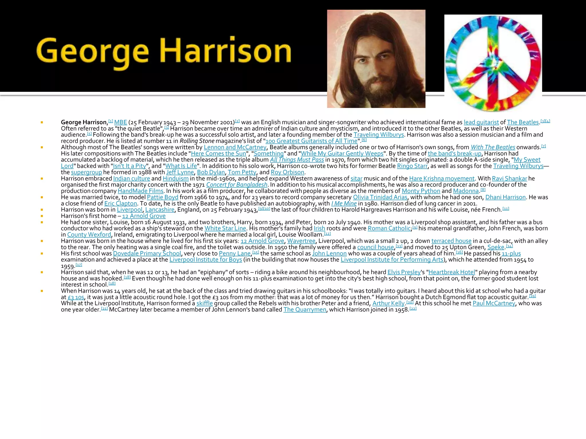    George Harrison,[1] MBE (25 February 1943 – 29 November 2001)[2] was an English musician and singer-songwriter who achieved international fame as lead guitarist of The Beatles.[3][4]
    Often referred to as "the quiet Beatle",[3] Harrison became over time an admirer of Indian culture and mysticism, and introduced it to the other Beatles, as well as their Western
    audience.[5] Following the band's break-up he was a successful solo artist, and later a founding member of the Traveling Wilburys. Harrison was also a session musician and a film and
    record producer. He is listed at number 11 in Rolling Stone magazine's list of "100 Greatest Guitarists of All Time".[6]
   Although most of The Beatles' songs were written by Lennon and McCartney, Beatle albums generally included one or two of Harrison's own songs, from With The Beatles onwards.[7]
    His later compositions with The Beatles include "Here Comes the Sun", "Something" and "While My Guitar Gently Weeps". By the time of the band's break-up, Harrison had
    accumulated a backlog of material, which he then released as the triple album All Things Must Pass in 1970, from which two hit singles originated: a double A-side single, "My Sweet
    Lord" backed with "Isn't It a Pity", and "What Is Life". In addition to his solo work, Harrison co-wrote two hits for former Beatle Ringo Starr, as well as songs for the Traveling Wilburys—
    the supergroup he formed in 1988 with Jeff Lynne, Bob Dylan, Tom Petty, and Roy Orbison.
   Harrison embraced Indian culture and Hinduism in the mid-1960s, and helped expand Western awareness of sitar music and of the Hare Krishna movement. With Ravi Shankar he
    organised the first major charity concert with the 1971 Concert for Bangladesh. In addition to his musical accomplishments, he was also a record producer and co-founder of the
    production company HandMade Films. In his work as a film producer, he collaborated with people as diverse as the members of Monty Python and Madonna.[8]
   He was married twice, to model Pattie Boyd from 1966 to 1974, and for 23 years to record company secretary Olivia Trinidad Arias, with whom he had one son, Dhani Harrison. He was
    a close friend of Eric Clapton. To date, he is the only Beatle to have published an autobiography, with I Me Mine in 1980. Harrison died of lung cancer in 2001.
   Harrison was born in Liverpool, Lancashire, England, on 25 February 1943,[9][10] the last of four children to Harold Hargreaves Harrison and his wife Louise, née French. [11]
   Harrison's first home – 12 Arnold Grove
   He had one sister, Louise, born 16 August 1931, and two brothers, Harry, born 1934, and Peter, born 20 July 1940. His mother was a Liverpool shop assistant, and his father was a bus
    conductor who had worked as a ship's steward on the White Star Line. His mother's family had Irish roots and were Roman Catholic;[9] his maternal grandfather, John French, was born
    in County Wexford, Ireland, emigrating to Liverpool where he married a local girl, Louise Woollam.[12]
   Harrison was born in the house where he lived for his first six years: 12 Arnold Grove, Wavertree, Liverpool, which was a small 2 up, 2 down terraced house in a cul-de-sac, with an alley
    to the rear. The only heating was a single coal fire, and the toilet was outside. In 1950 the family were offered a council house,[13] and moved to 25 Upton Green, Speke.[14]
   His first school was Dovedale Primary School, very close to Penny Lane,[15] the same school as John Lennon who was a couple of years ahead of him.[16] He passed his 11-plus
    examination and achieved a place at the Liverpool Institute for Boys (in the building that now houses the Liverpool Institute for Performing Arts), which he attended from 1954 to
    1959.[17]
   Harrison said that, when he was 12 or 13, he had an "epiphany" of sorts – riding a bike around his neighbourhood, he heard Elvis Presley's "Heartbreak Hotel" playing from a nearby
    house and was hooked.[18] Even though he had done well enough on his 11-plus examination to get into the city's best high school, from that point on, the former good student lost
    interest in school.[18]
   When Harrison was 14 years old, he sat at the back of the class and tried drawing guitars in his schoolbooks: “I was totally into guitars. I heard about this kid at school who had a guitar
    at £3 10s, it was just a little acoustic round hole. I got the £3 10s from my mother: that was a lot of money for us then.” Harrison bought a Dutch Egmond flat top acoustic guitar.[19]
    While at the Liverpool Institute, Harrison formed a skiffle group called the Rebels with his brother Peter and a friend, Arthur Kelly.[20] At this school he met Paul McCartney, who was
    one year older.[21] McCartney later became a member of John Lennon's band called The Quarrymen, which Harrison joined in 1958.[22]
 