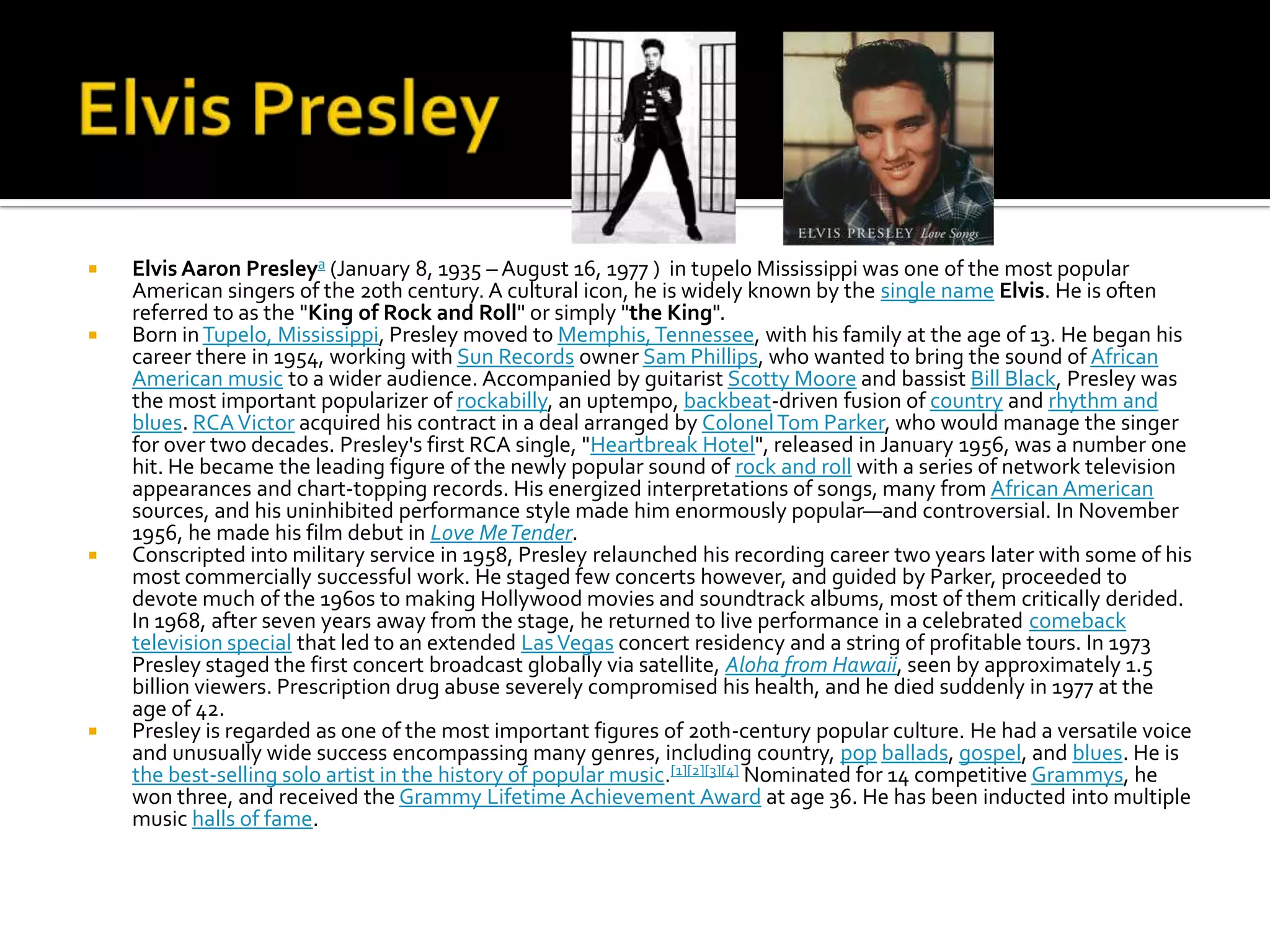    Elvis Aaron Presleya (January 8, 1935 – August 16, 1977 ) in tupelo Mississippi was one of the most popular
    American singers of the 20th century. A cultural icon, he is widely known by the single name Elvis. He is often
    referred to as the "King of Rock and Roll" or simply "the King".
   Born in Tupelo, Mississippi, Presley moved to Memphis, Tennessee, with his family at the age of 13. He began his
    career there in 1954, working with Sun Records owner Sam Phillips, who wanted to bring the sound of African
    American music to a wider audience. Accompanied by guitarist Scotty Moore and bassist Bill Black, Presley was
    the most important popularizer of rockabilly, an uptempo, backbeat-driven fusion of country and rhythm and
    blues. RCA Victor acquired his contract in a deal arranged by Colonel Tom Parker, who would manage the singer
    for over two decades. Presley's first RCA single, "Heartbreak Hotel", released in January 1956, was a number one
    hit. He became the leading figure of the newly popular sound of rock and roll with a series of network television
    appearances and chart-topping records. His energized interpretations of songs, many from African American
    sources, and his uninhibited performance style made him enormously popular—and controversial. In November
    1956, he made his film debut in Love Me Tender.
   Conscripted into military service in 1958, Presley relaunched his recording career two years later with some of his
    most commercially successful work. He staged few concerts however, and guided by Parker, proceeded to
    devote much of the 1960s to making Hollywood movies and soundtrack albums, most of them critically derided.
    In 1968, after seven years away from the stage, he returned to live performance in a celebrated comeback
    television special that led to an extended Las Vegas concert residency and a string of profitable tours. In 1973
    Presley staged the first concert broadcast globally via satellite, Aloha from Hawaii, seen by approximately 1.5
    billion viewers. Prescription drug abuse severely compromised his health, and he died suddenly in 1977 at the
    age of 42.
   Presley is regarded as one of the most important figures of 20th-century popular culture. He had a versatile voice
    and unusually wide success encompassing many genres, including country, pop ballads, gospel, and blues. He is
    the best-selling solo artist in the history of popular music.[1][2][3][4] Nominated for 14 competitive Grammys, he
    won three, and received the Grammy Lifetime Achievement Award at age 36. He has been inducted into multiple
    music halls of fame.
 