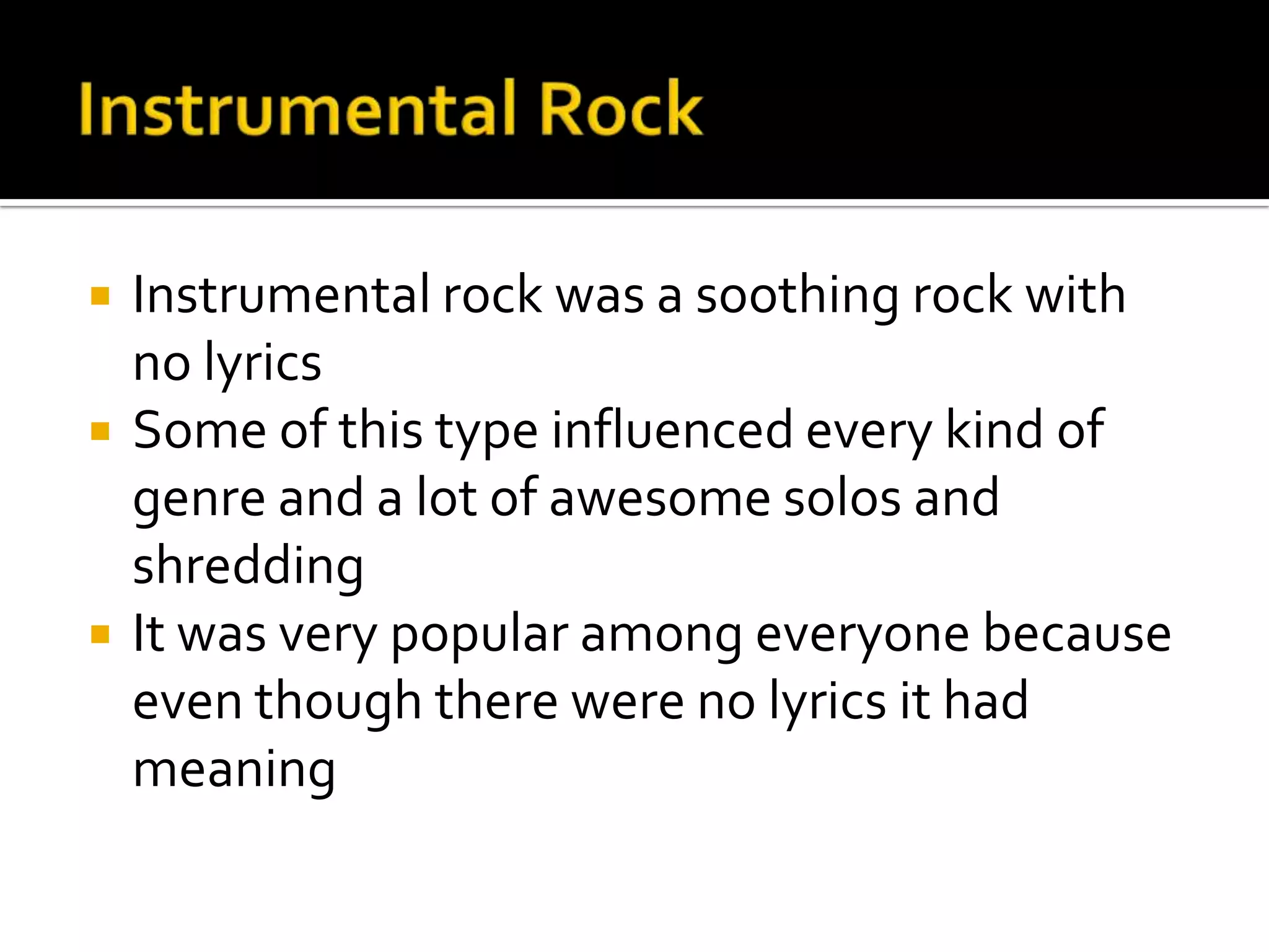    Instrumental rock was a soothing rock with
    no lyrics
   Some of this type influenced every kind of
    genre and a lot of awesome solos and
    shredding
   It was very popular among everyone because
    even though there were no lyrics it had
    meaning
 