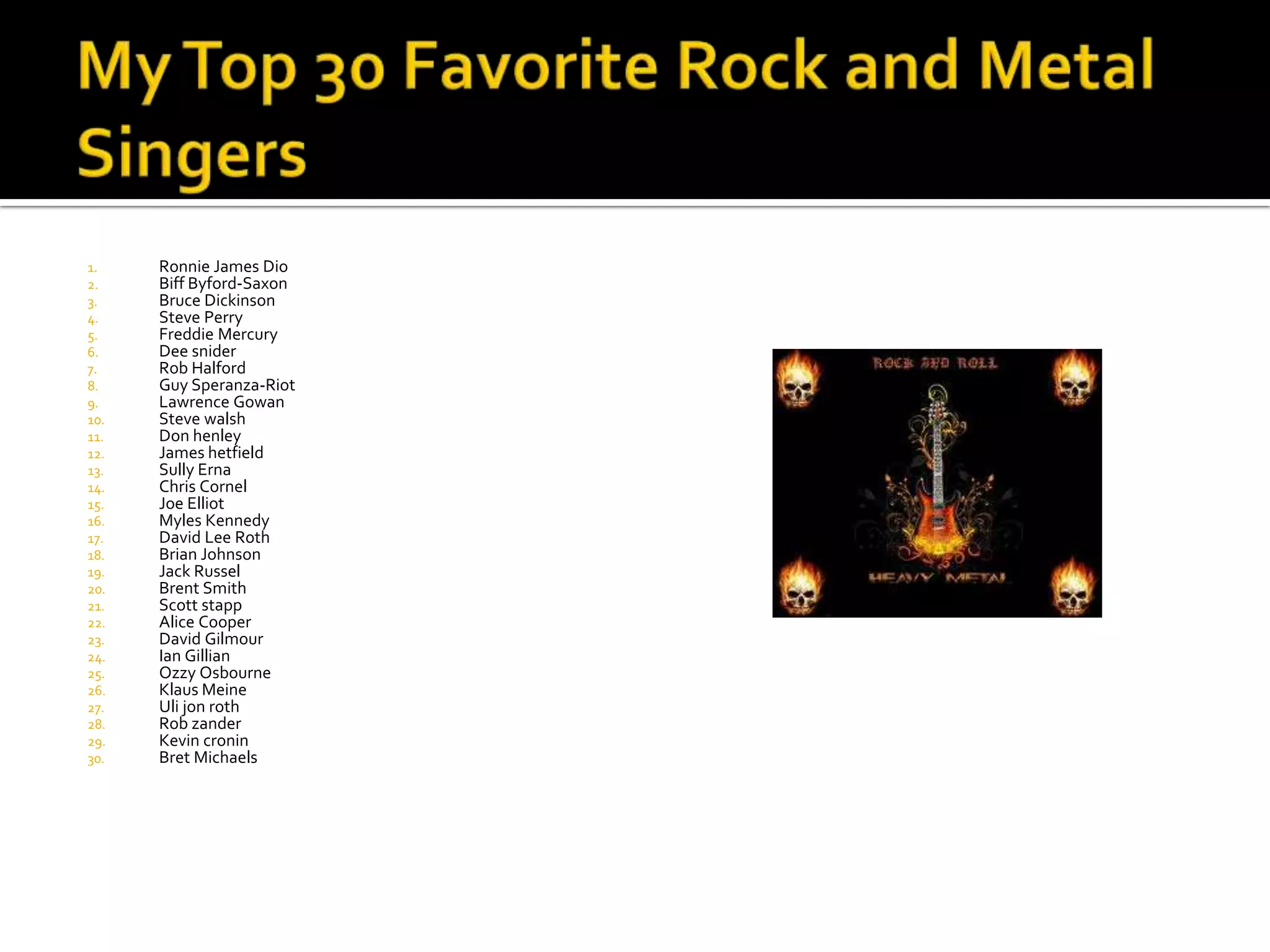 1.    Ronnie James Dio
2.    Biff Byford-Saxon
3.    Bruce Dickinson
4.    Steve Perry
5.    Freddie Mercury
6.    Dee snider
7.    Rob Halford
8.    Guy Speranza-Riot
9.    Lawrence Gowan
10.   Steve walsh
11.   Don henley
12.   James hetfield
13.   Sully Erna
14.   Chris Cornel
15.   Joe Elliot
16.   Myles Kennedy
17.   David Lee Roth
18.   Brian Johnson
19.   Jack Russel
20.   Brent Smith
21.   Scott stapp
22.   Alice Cooper
23.   David Gilmour
24.   Ian Gillian
25.   Ozzy Osbourne
26.   Klaus Meine
27.   Uli jon roth
28.   Rob zander
29.   Kevin cronin
30.   Bret Michaels
 