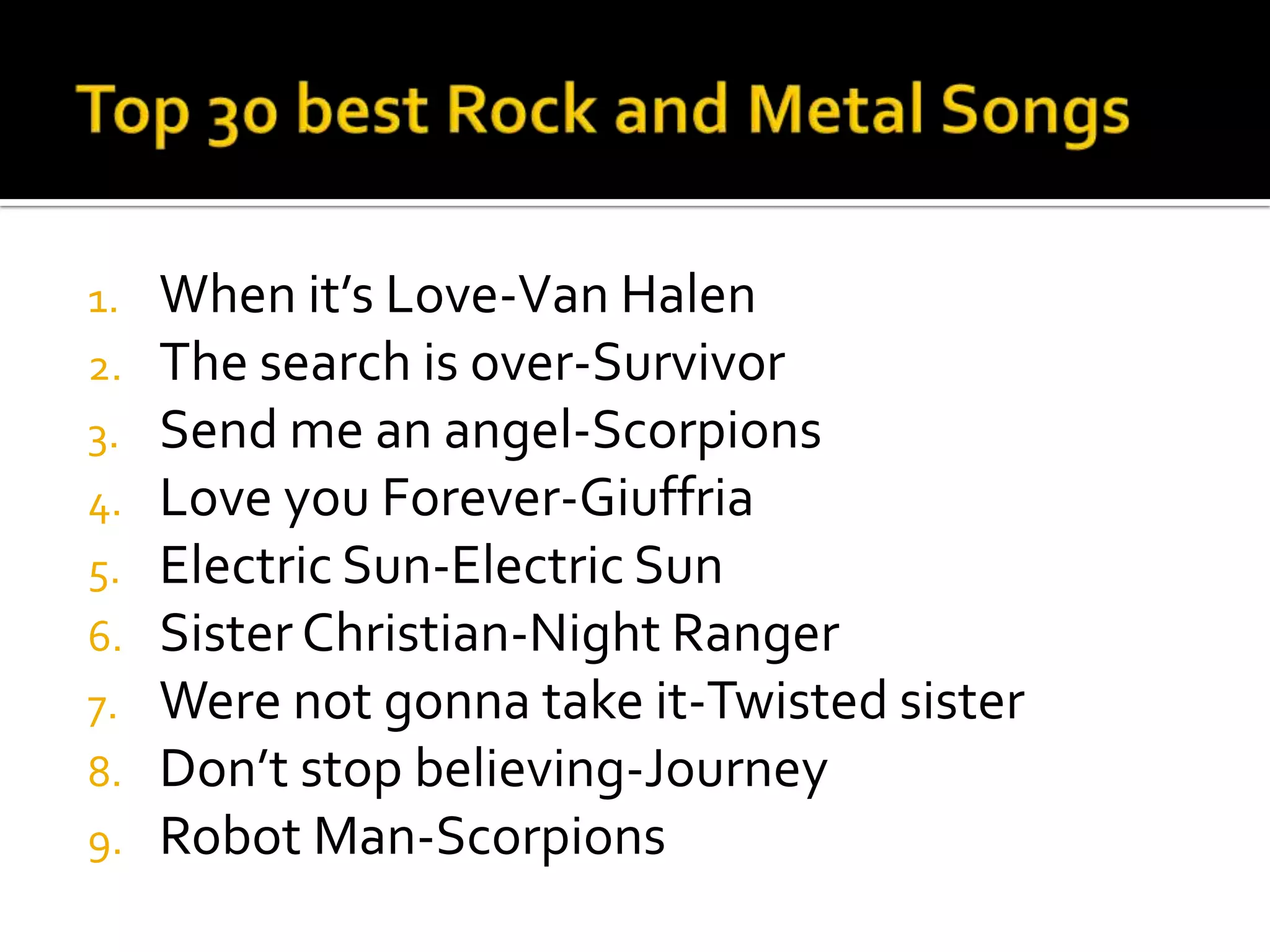 1.   When it’s Love-Van Halen
2.   The search is over-Survivor
3.   Send me an angel-Scorpions
4.   Love you Forever-Giuffria
5.   Electric Sun-Electric Sun
6.   Sister Christian-Night Ranger
7.   Were not gonna take it-Twisted sister
8.   Don’t stop believing-Journey
9.   Robot Man-Scorpions
 