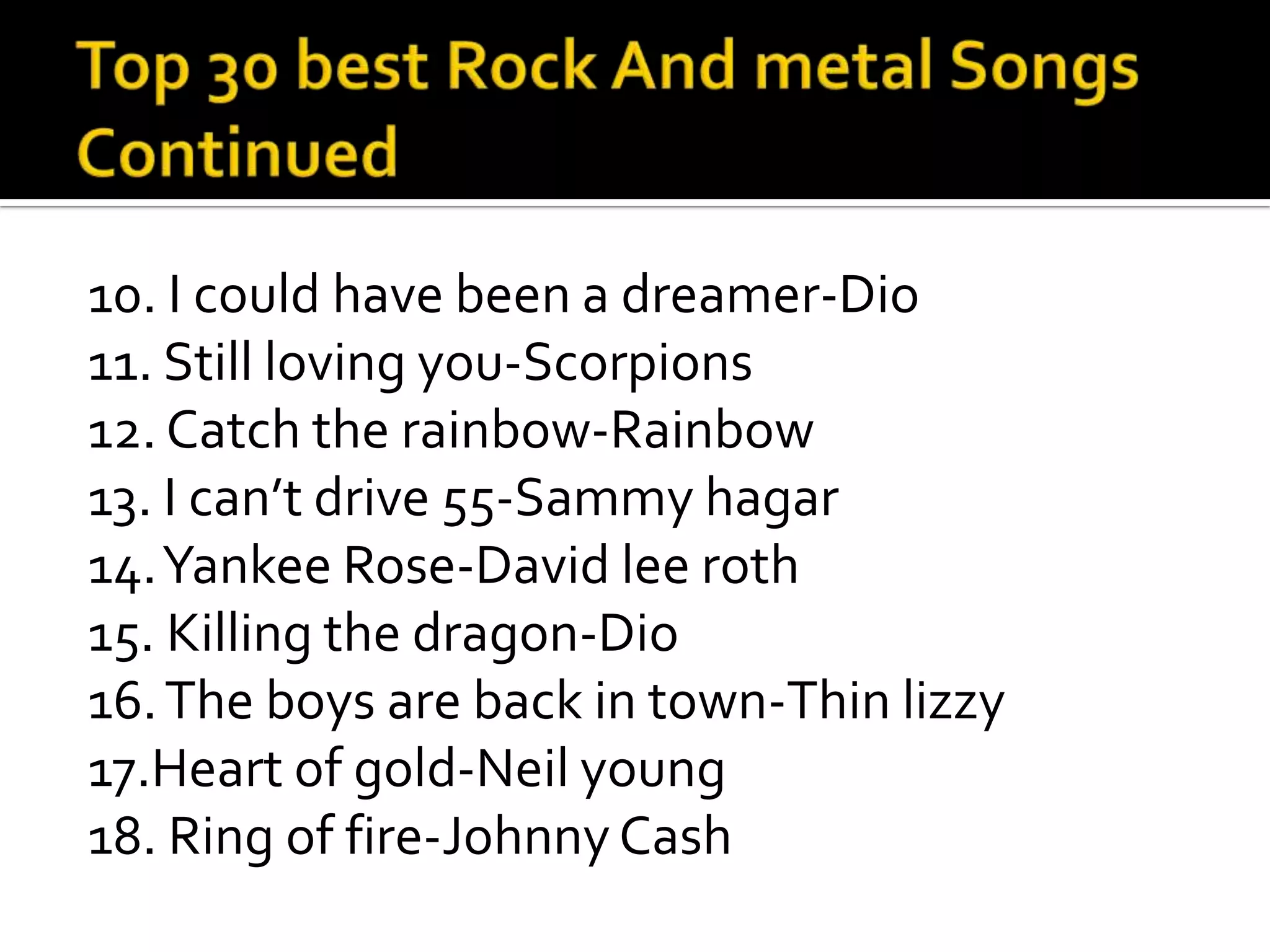 10. I could have been a dreamer-Dio
11. Still loving you-Scorpions
12. Catch the rainbow-Rainbow
13. I can’t drive 55-Sammy hagar
14. Yankee Rose-David lee roth
15. Killing the dragon-Dio
16. The boys are back in town-Thin lizzy
17.Heart of gold-Neil young
18. Ring of fire-Johnny Cash
 