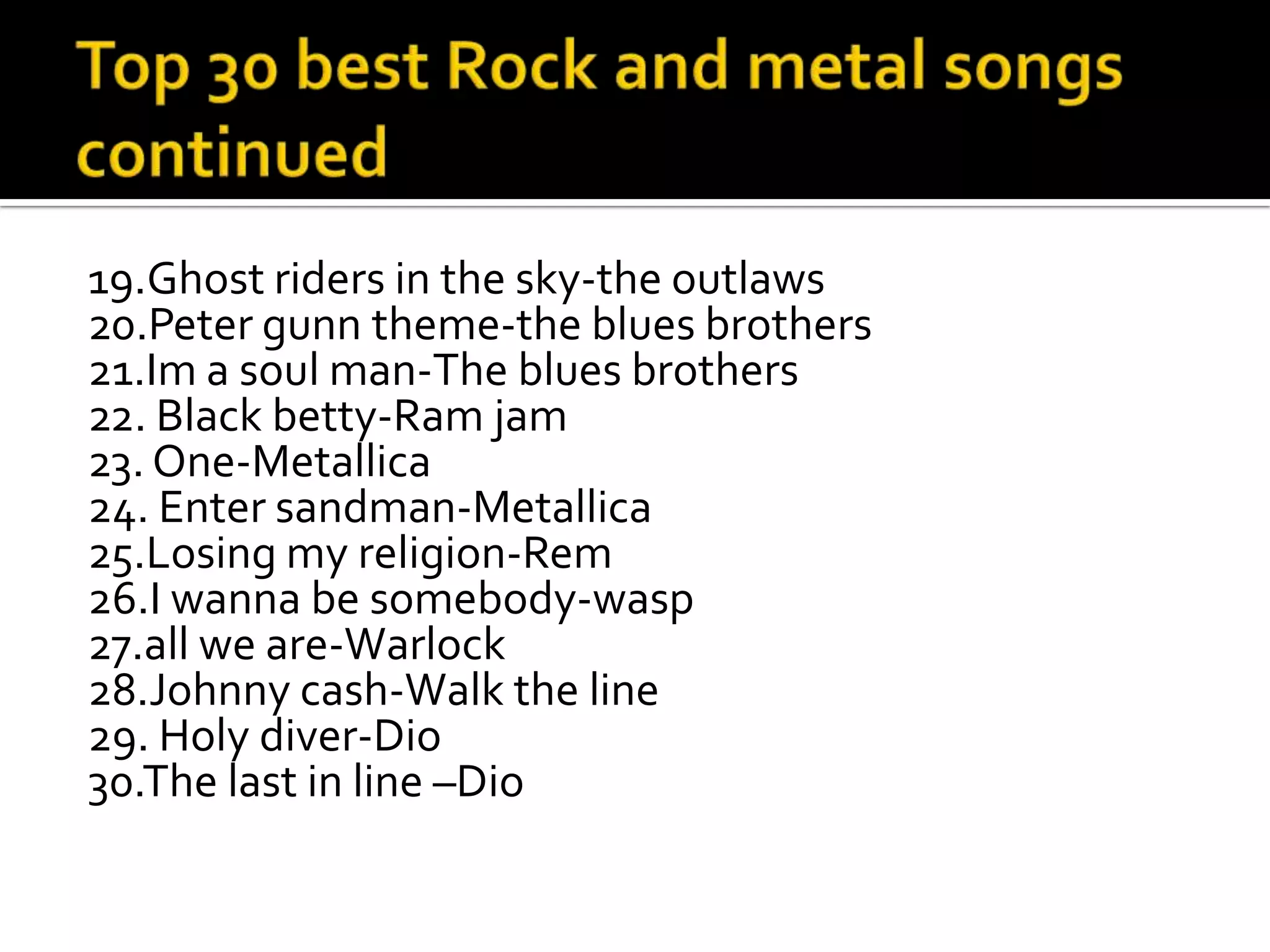 19.Ghost riders in the sky-the outlaws
20.Peter gunn theme-the blues brothers
21.Im a soul man-The blues brothers
22. Black betty-Ram jam
23. One-Metallica
24. Enter sandman-Metallica
25.Losing my religion-Rem
26.I wanna be somebody-wasp
27.all we are-Warlock
28.Johnny cash-Walk the line
29. Holy diver-Dio
30.The last in line –Dio
 