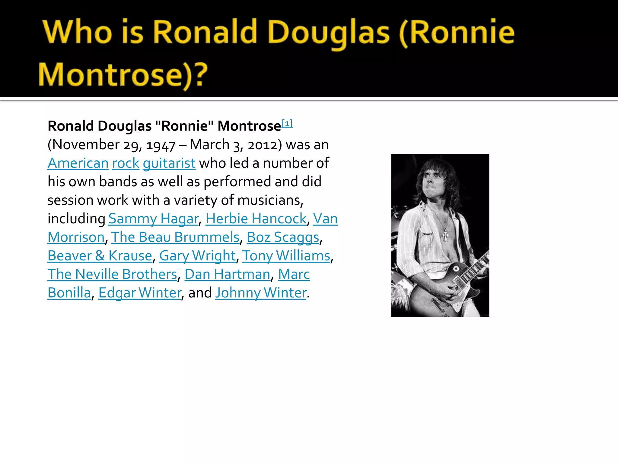 Ronald Douglas "Ronnie" Montrose[1]
(November 29, 1947 – March 3, 2012) was an
American rock guitarist who led a number of
his own bands as well as performed and did
session work with a variety of musicians,
including Sammy Hagar, Herbie Hancock, Van
Morrison, The Beau Brummels, Boz Scaggs,
Beaver & Krause, Gary Wright, Tony Williams,
The Neville Brothers, Dan Hartman, Marc
Bonilla, Edgar Winter, and Johnny Winter.
 