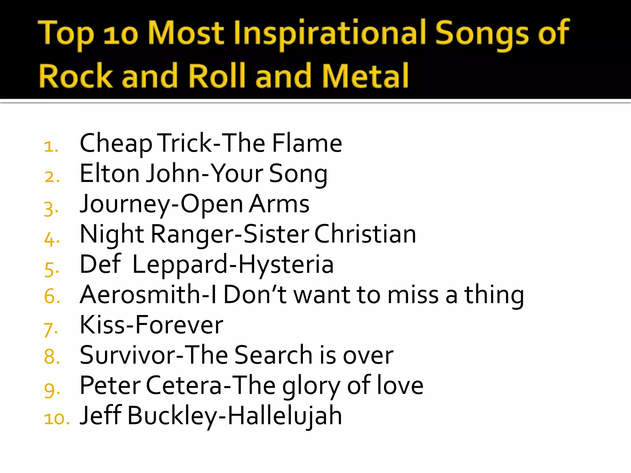 1.    Cheap Trick-The Flame
2.    Elton John-Your Song
3.    Journey-Open Arms
4.    Night Ranger-Sister Christian
5.    Def Leppard-Hysteria
6.    Aerosmith-I Don’t want to miss a thing
7.    Kiss-Forever
8.    Survivor-The Search is over
9.    Peter Cetera-The glory of love
10.   Jeff Buckley-Hallelujah
 
