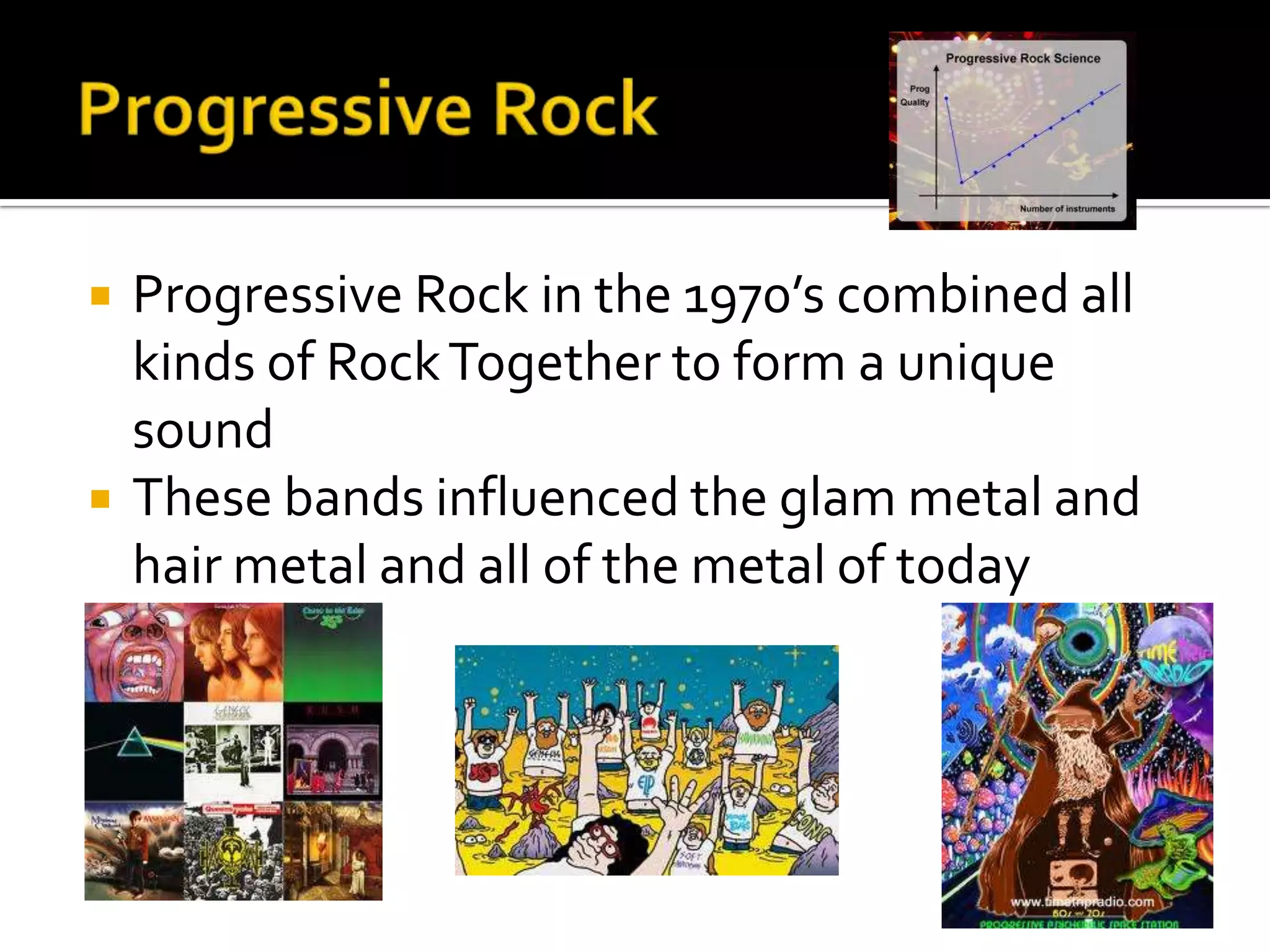    Progressive Rock in the 1970’s combined all
    kinds of Rock Together to form a unique
    sound
   These bands influenced the glam metal and
    hair metal and all of the metal of today
 