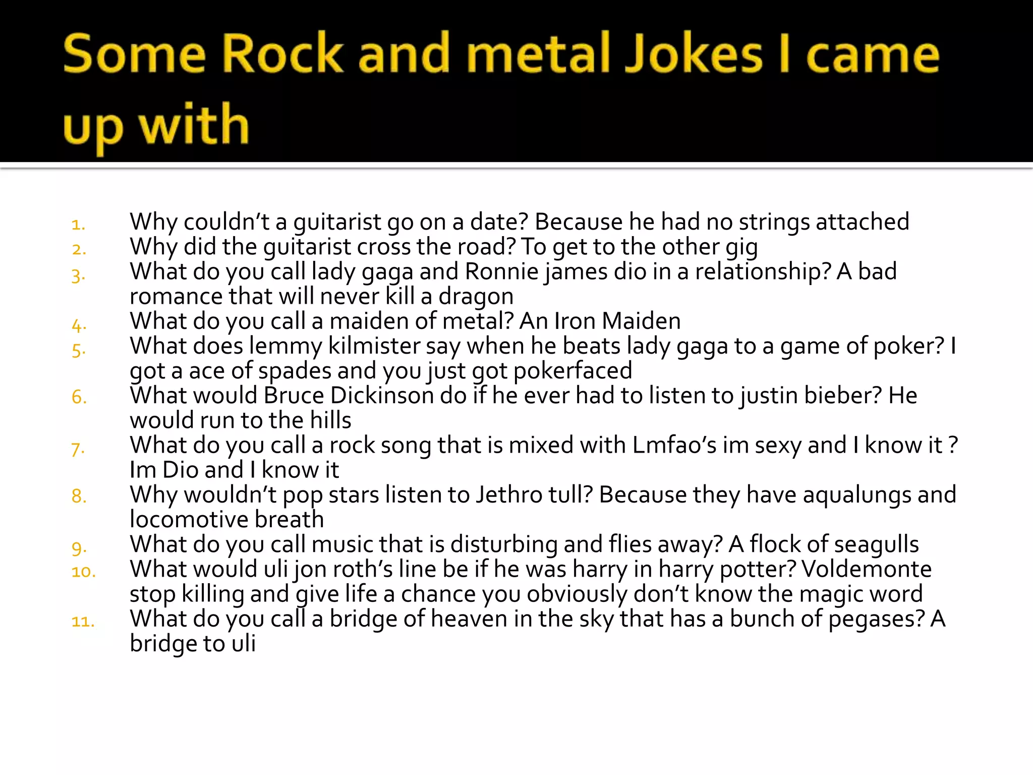 1.    Why couldn’t a guitarist go on a date? Because he had no strings attached
2.    Why did the guitarist cross the road? To get to the other gig
3.    What do you call lady gaga and Ronnie james dio in a relationship? A bad
      romance that will never kill a dragon
4.    What do you call a maiden of metal? An Iron Maiden
5.    What does lemmy kilmister say when he beats lady gaga to a game of poker? I
      got a ace of spades and you just got pokerfaced
6.    What would Bruce Dickinson do if he ever had to listen to justin bieber? He
      would run to the hills
7.    What do you call a rock song that is mixed with Lmfao’s im sexy and I know it ?
      Im Dio and I know it
8.    Why wouldn’t pop stars listen to Jethro tull? Because they have aqualungs and
      locomotive breath
9.    What do you call music that is disturbing and flies away? A flock of seagulls
10.   What would uli jon roth’s line be if he was harry in harry potter? Voldemonte
      stop killing and give life a chance you obviously don’t know the magic word
11.   What do you call a bridge of heaven in the sky that has a bunch of pegases? A
      bridge to uli
 