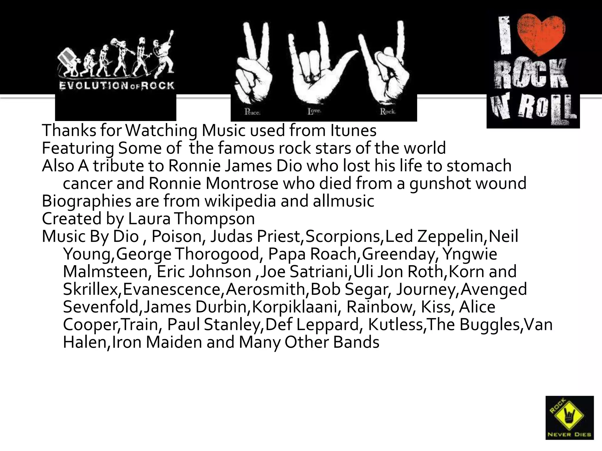 Thanks for Watching Music used from Itunes
Featuring Some of the famous rock stars of the world
Also A tribute to Ronnie James Dio who lost his life to stomach
   cancer and Ronnie Montrose who died from a gunshot wound
Biographies are from wikipedia and allmusic
Created by Laura Thompson
Music By Dio , Poison, Judas Priest,Scorpions,Led Zeppelin,Neil
   Young,George Thorogood, Papa Roach,Greenday, Yngwie
   Malmsteen, Eric Johnson ,Joe Satriani,Uli Jon Roth,Korn and
   Skrillex,Evanescence,Aerosmith,Bob Segar, Journey,Avenged
   Sevenfold,James Durbin,Korpiklaani, Rainbow, Kiss, Alice
   Cooper,Train, Paul Stanley,Def Leppard, Kutless,The Buggles,Van
   Halen,Iron Maiden and Many Other Bands
 