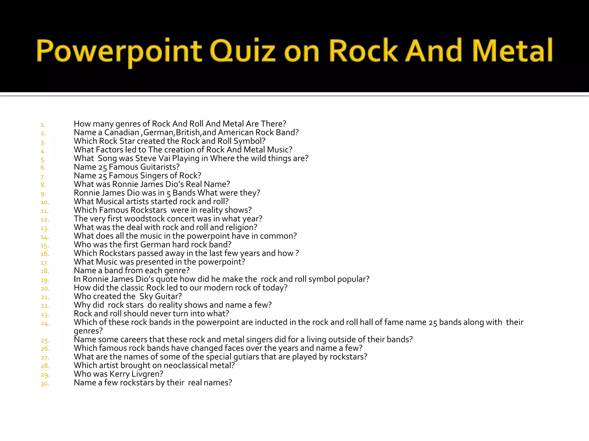 1.    How many genres of Rock And Roll And Metal Are There?
2.    Name a Canadian ,German,British,and American Rock Band?
3.    Which Rock Star created the Rock and Roll Symbol?
4.    What Factors led to The creation of Rock And Metal Music?
5.    What Song was Steve Vai Playing in Where the wild things are?
6.    Name 25 Famous Guitarists?
7.    Name 25 Famous Singers of Rock?
8.    What was Ronnie James Dio’s Real Name?
9.    Ronnie James Dio was in 5 Bands What were they?
10.   What Musical artists started rock and roll?
11.   Which Famous Rockstars were in reality shows?
12.   The very first woodstock concert was in what year?
13.   What was the deal with rock and roll and religion?
14.   What does all the music in the powerpoint have in common?
15.   Who was the first German hard rock band?
16.   Which Rockstars passed away in the last few years and how ?
17.   What Music was presented in the powerpoint?
18.   Name a band from each genre?
19.   In Ronnie James Dio’s quote how did he make the rock and roll symbol popular?
20.   How did the classic Rock led to our modern rock of today?
21.   Who created the Sky Guitar?
22.   Why did rock stars do reality shows and name a few?
23.   Rock and roll should never turn into what?
24.   Which of these rock bands in the powerpoint are inducted in the rock and roll hall of fame name 25 bands along with their
      genres?
25.   Name some careers that these rock and metal singers did for a living outside of their bands?
26.   Which famous rock bands have changed faces over the years and name a few?
27.   What are the names of some of the special gutiars that are played by rockstars?
28.   Which artist brought on neoclassical metal?
29.   Who was Kerry Livgren?
30.   Name a few rockstars by their real names?
 