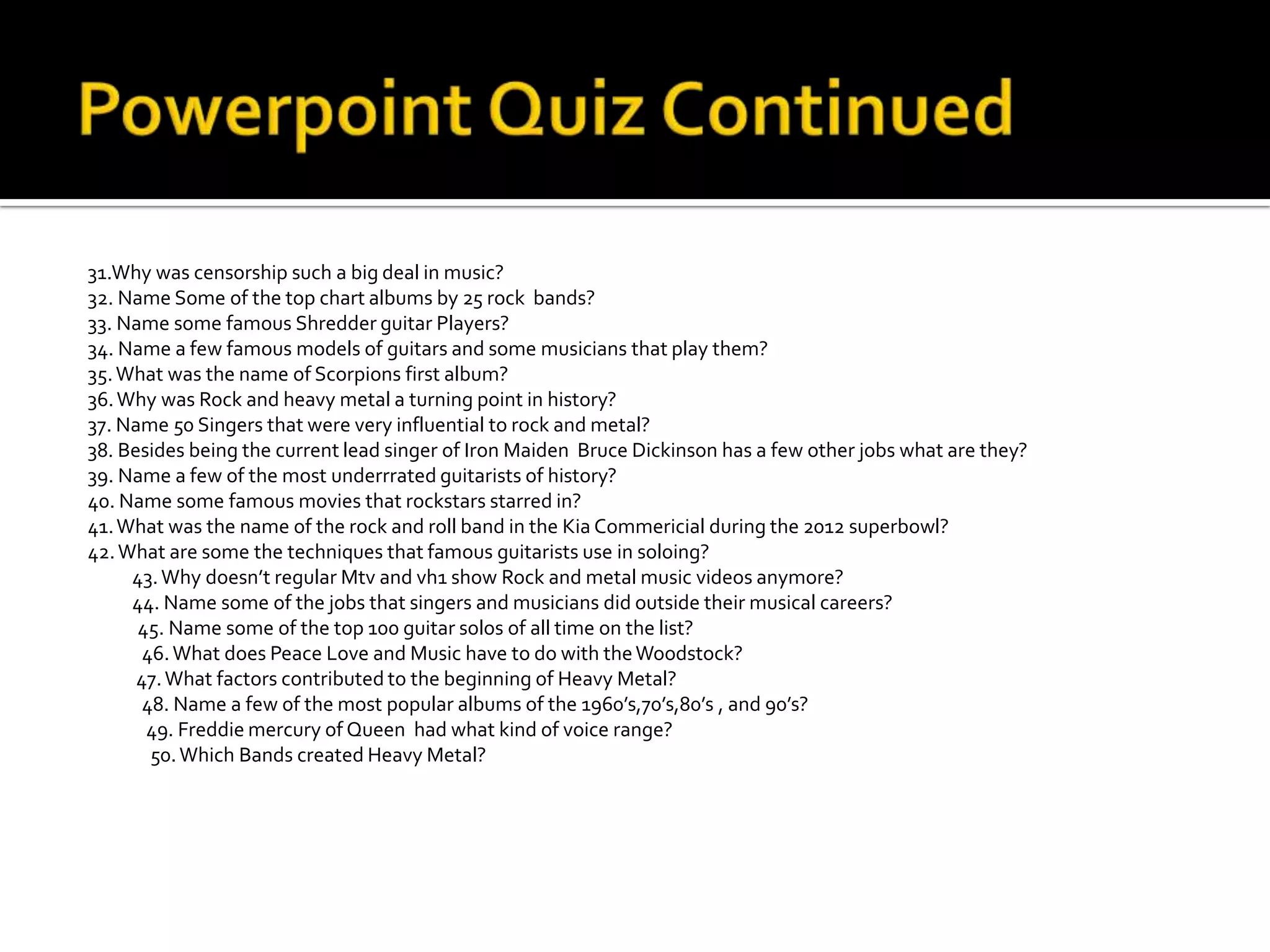 31.Why was censorship such a big deal in music?
32. Name Some of the top chart albums by 25 rock bands?
33. Name some famous Shredder guitar Players?
34. Name a few famous models of guitars and some musicians that play them?
35. What was the name of Scorpions first album?
36. Why was Rock and heavy metal a turning point in history?
37. Name 50 Singers that were very influential to rock and metal?
38. Besides being the current lead singer of Iron Maiden Bruce Dickinson has a few other jobs what are they?
39. Name a few of the most underrrated guitarists of history?
40. Name some famous movies that rockstars starred in?
41. What was the name of the rock and roll band in the Kia Commericial during the 2012 superbowl?
42. What are some the techniques that famous guitarists use in soloing?
     43. Why doesn’t regular Mtv and vh1 show Rock and metal music videos anymore?
     44. Name some of the jobs that singers and musicians did outside their musical careers?
      45. Name some of the top 100 guitar solos of all time on the list?
       46. What does Peace Love and Music have to do with the Woodstock?
      47. What factors contributed to the beginning of Heavy Metal?
       48. Name a few of the most popular albums of the 1960’s,70’s,80’s , and 90’s?
       49. Freddie mercury of Queen had what kind of voice range?
        50. Which Bands created Heavy Metal?
 