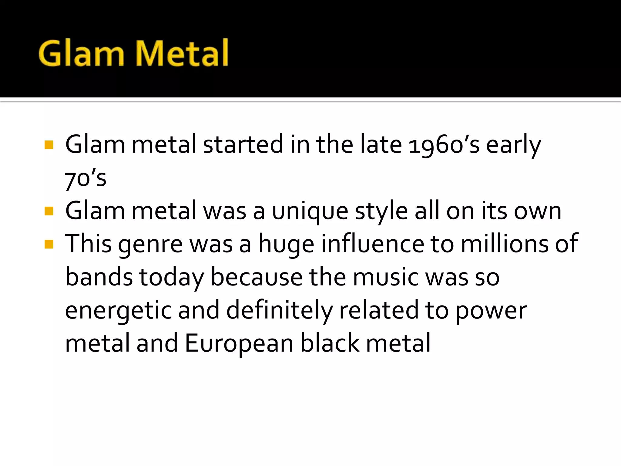    Glam metal started in the late 1960’s early
    70’s
   Glam metal was a unique style all on its own
   This genre was a huge influence to millions of
    bands today because the music was so
    energetic and definitely related to power
    metal and European black metal
 