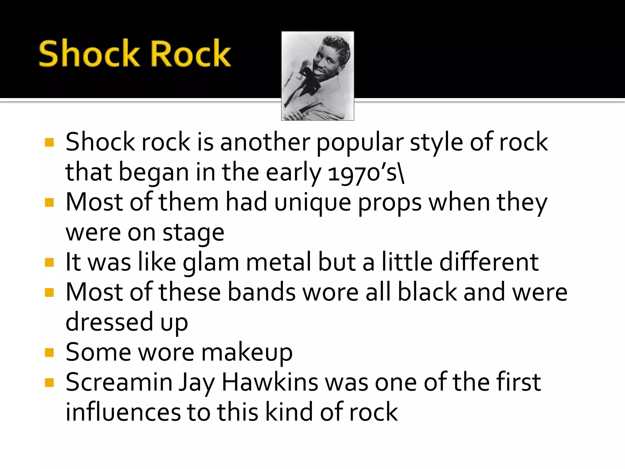    Shock rock is another popular style of rock
    that began in the early 1970’s
   Most of them had unique props when they
    were on stage
   It was like glam metal but a little different
   Most of these bands wore all black and were
    dressed up
   Some wore makeup
   Screamin Jay Hawkins was one of the first
    influences to this kind of rock
 