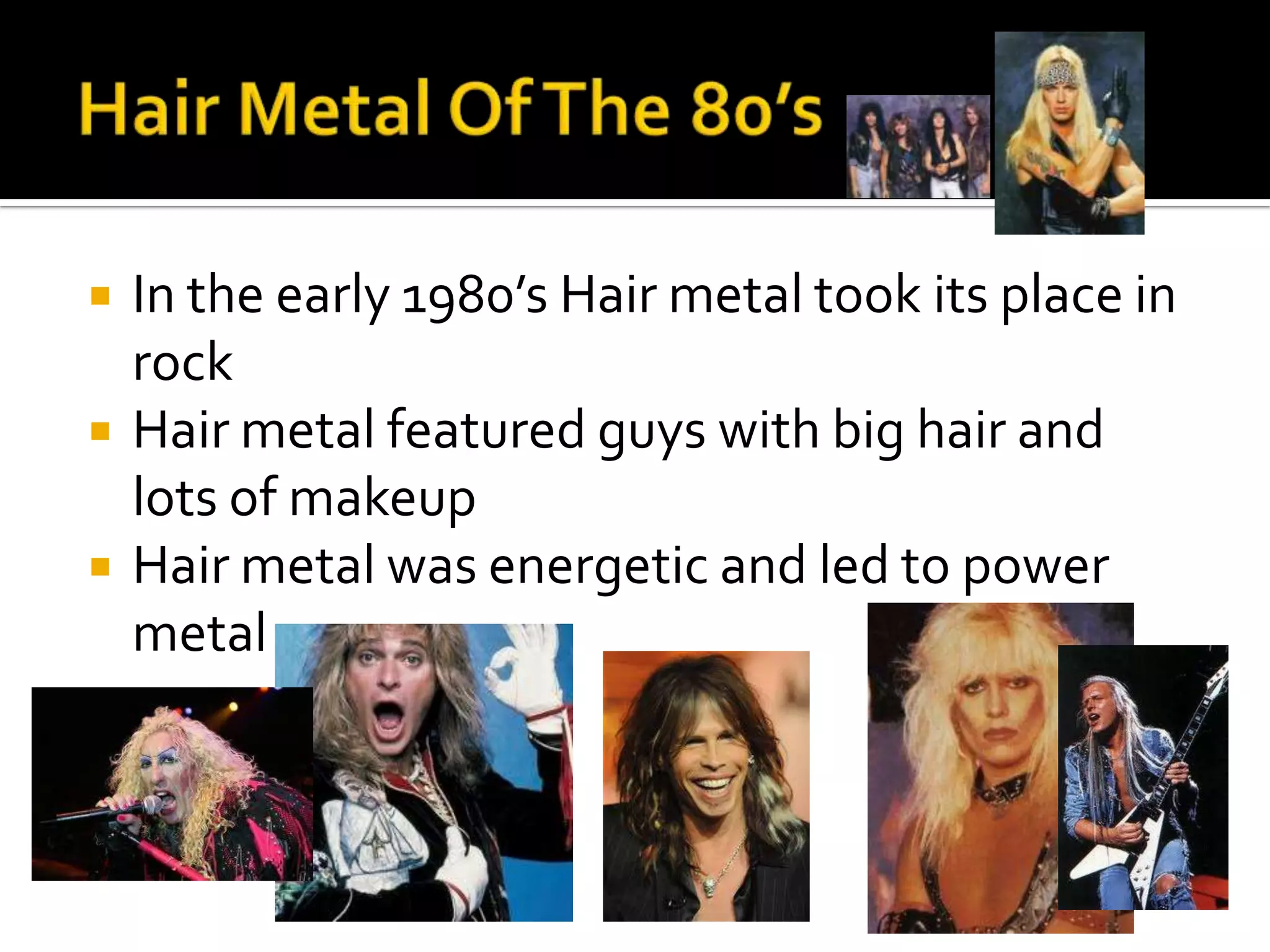    In the early 1980’s Hair metal took its place in
    rock
   Hair metal featured guys with big hair and
    lots of makeup
   Hair metal was energetic and led to power
    metal
 