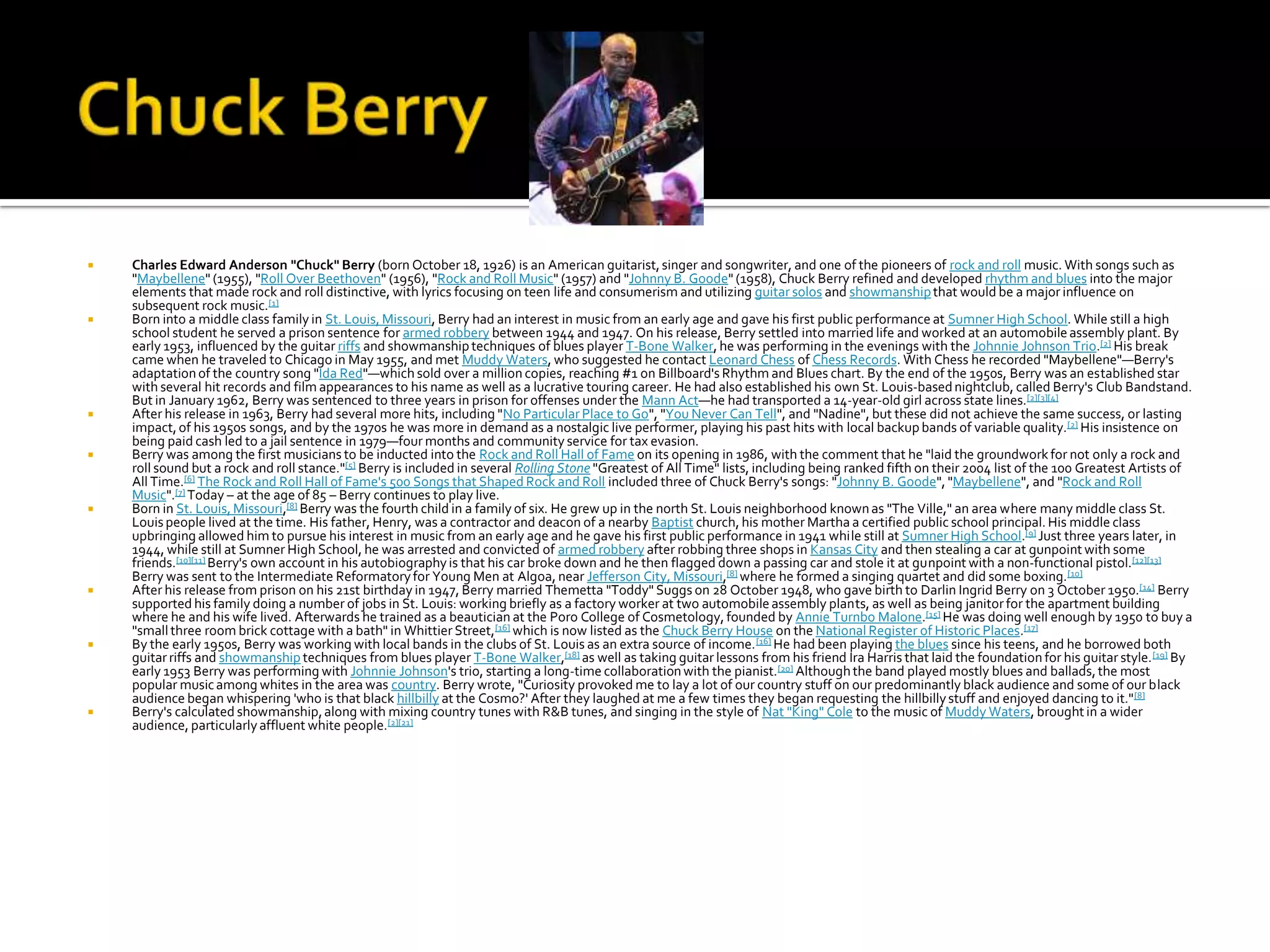    Charles Edward Anderson "Chuck" Berry (born October 18, 1926) is an American guitarist, singer and songwriter, and one of the pioneers of rock and roll music. With songs such as
    "Maybellene" (1955), "Roll Over Beethoven" (1956), "Rock and Roll Music" (1957) and "Johnny B. Goode" (1958), Chuck Berry refined and developed rhythm and blues into the major
    elements that made rock and roll distinctive, with lyrics focusing on teen life and consumerism and utilizing guitar solos and showmanship that would be a major influence on
    subsequent rock music.[1]
   Born into a middle class family in St. Louis, Missouri, Berry had an interest in music from an early age and gave his first public performance at Sumner High School. While still a high
    school student he served a prison sentence for armed robbery between 1944 and 1947. On his release, Berry settled into married life and worked at an automobile assembly plant. By
    early 1953, influenced by the guitar riffs and showmanship techniques of blues player T-Bone Walker, he was performing in the evenings with the Johnnie Johnson Trio.[2] His break
    came when he traveled to Chicago in May 1955, and met Muddy Waters, who suggested he contact Leonard Chess of Chess Records. With Chess he recorded "Maybellene"—Berry's
    adaptation of the country song "Ida Red"—which sold over a million copies, reaching #1 on Billboard's Rhythm and Blues chart. By the end of the 1950s, Berry was an established star
    with several hit records and film appearances to his name as well as a lucrative touring career. He had also established his own St. Louis-based nightclub, called Berry's Club Bandstand.
    But in January 1962, Berry was sentenced to three years in prison for offenses under the Mann Act—he had transported a 14-year-old girl across state lines.[2][3][4]
   After his release in 1963, Berry had several more hits, including "No Particular Place to Go", "You Never Can Tell", and "Nadine", but these did not achieve the same success, or lasting
    impact, of his 1950s songs, and by the 1970s he was more in demand as a nostalgic live performer, playing his past hits with local backup bands of variable quality.[2] His insistence on
    being paid cash led to a jail sentence in 1979—four months and community service for tax evasion.
   Berry was among the first musicians to be inducted into the Rock and Roll Hall of Fame on its opening in 1986, with the comment that he "laid the groundwork for not only a rock and
    roll sound but a rock and roll stance."[5] Berry is included in several Rolling Stone "Greatest of All Time" lists, including being ranked fifth on their 2004 list of the 100 Greatest Artists of
    All Time.[6] The Rock and Roll Hall of Fame's 500 Songs that Shaped Rock and Roll included three of Chuck Berry's songs: "Johnny B. Goode", "Maybellene", and "Rock and Roll
    Music".[7] Today – at the age of 85 – Berry continues to play live.
   Born in St. Louis, Missouri,[8] Berry was the fourth child in a family of six. He grew up in the north St. Louis neighborhood known as "The Ville," an area where many middle class St.
    Louis people lived at the time. His father, Henry, was a contractor and deacon of a nearby Baptist church, his mother Martha a certified public school principal. His middle class
    upbringing allowed him to pursue his interest in music from an early age and he gave his first public performance in 1941 while still at Sumner High School.[9] Just three years later, in
    1944, while still at Sumner High School, he was arrested and convicted of armed robbery after robbing three shops in Kansas City and then stealing a car at gunpoint with some
    friends.[10][11] Berry's own account in his autobiography is that his car broke down and he then flagged down a passing car and stole it at gunpoint with a non-functional pistol.[12][13]
    Berry was sent to the Intermediate Reformatory for Young Men at Algoa, near Jefferson City, Missouri,[8] where he formed a singing quartet and did some boxing.[10]
   After his release from prison on his 21st birthday in 1947, Berry married Themetta "Toddy" Suggs on 28 October 1948, who gave birth to Darlin Ingrid Berry on 3 October 1950.[14] Berry
    supported his family doing a number of jobs in St. Louis: working briefly as a factory worker at two automobile assembly plants, as well as being janitor for the apartment building
    where he and his wife lived. Afterwards he trained as a beautician at the Poro College of Cosmetology, founded by Annie Turnbo Malone.[15] He was doing well enough by 1950 to buy a
    "small three room brick cottage with a bath" in Whittier Street, [16] which is now listed as the Chuck Berry House on the National Register of Historic Places.[17]
   By the early 1950s, Berry was working with local bands in the clubs of St. Louis as an extra source of income. [16] He had been playing the blues since his teens, and he borrowed both
    guitar riffs and showmanship techniques from blues player T-Bone Walker,[18] as well as taking guitar lessons from his friend Ira Harris that laid the foundation for his guitar style. [19] By
    early 1953 Berry was performing with Johnnie Johnson's trio, starting a long-time collaboration with the pianist.[20] Although the band played mostly blues and ballads, the most
    popular music among whites in the area was country. Berry wrote, "Curiosity provoked me to lay a lot of our country stuff on our predominantly black audience and some of our black
    audience began whispering 'who is that black hillbilly at the Cosmo?' After they laughed at me a few times they began requesting the hillbilly stuff and enjoyed dancing to it." [8]
   Berry's calculated showmanship, along with mixing country tunes with R&B tunes, and singing in the style of Nat "King" Cole to the music of Muddy Waters, brought in a wider
    audience, particularly affluent white people.[2][21]
 