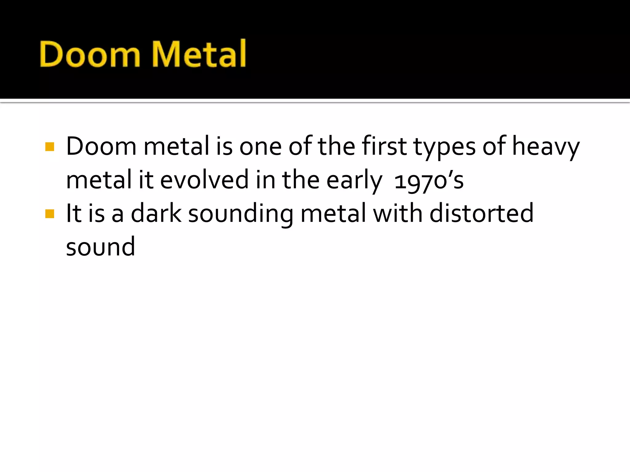    Doom metal is one of the first types of heavy
    metal it evolved in the early 1970’s
   It is a dark sounding metal with distorted
    sound
 