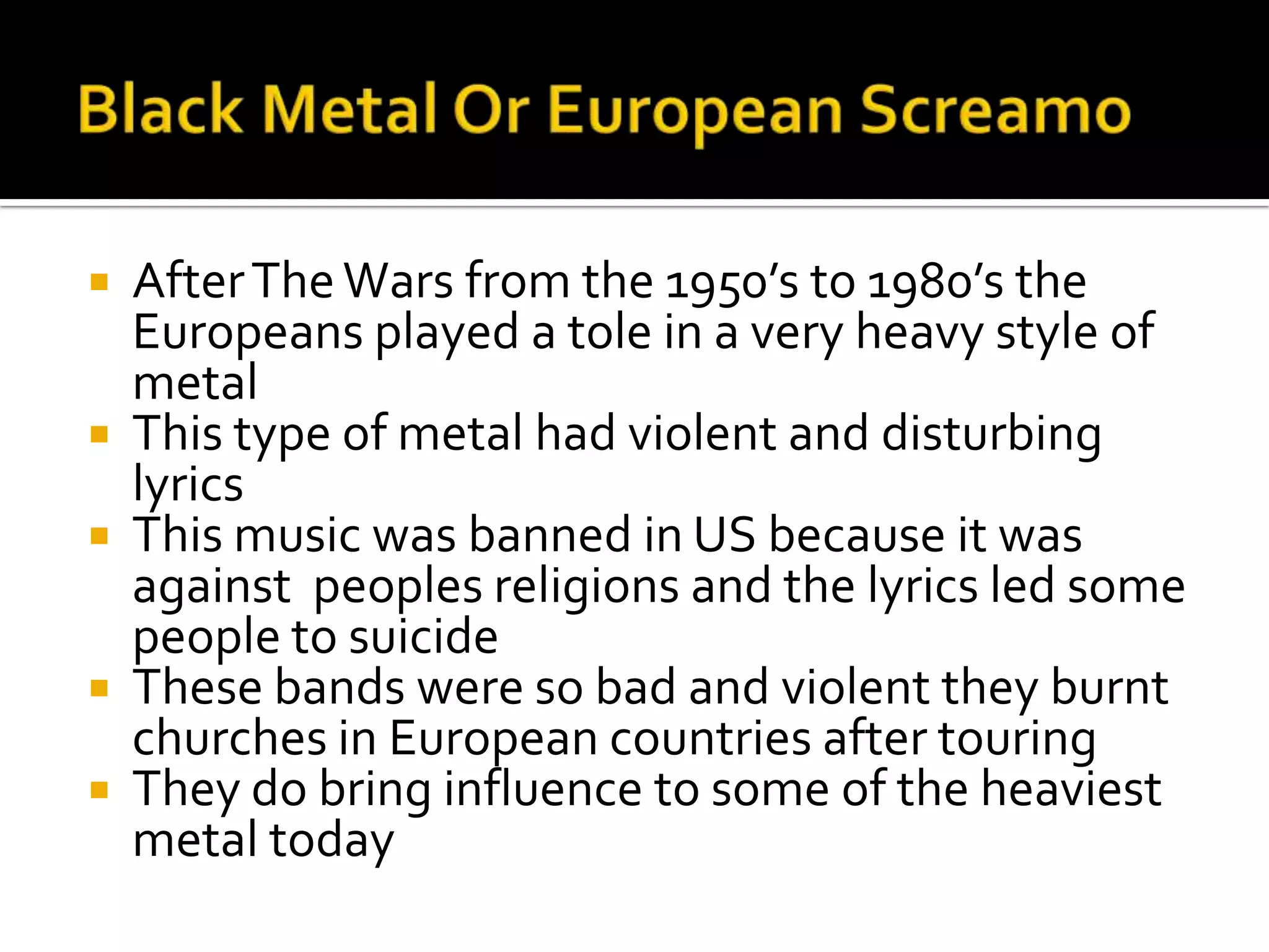    After The Wars from the 1950’s to 1980’s the
    Europeans played a tole in a very heavy style of
    metal
   This type of metal had violent and disturbing
    lyrics
   This music was banned in US because it was
    against peoples religions and the lyrics led some
    people to suicide
   These bands were so bad and violent they burnt
    churches in European countries after touring
   They do bring influence to some of the heaviest
    metal today
 