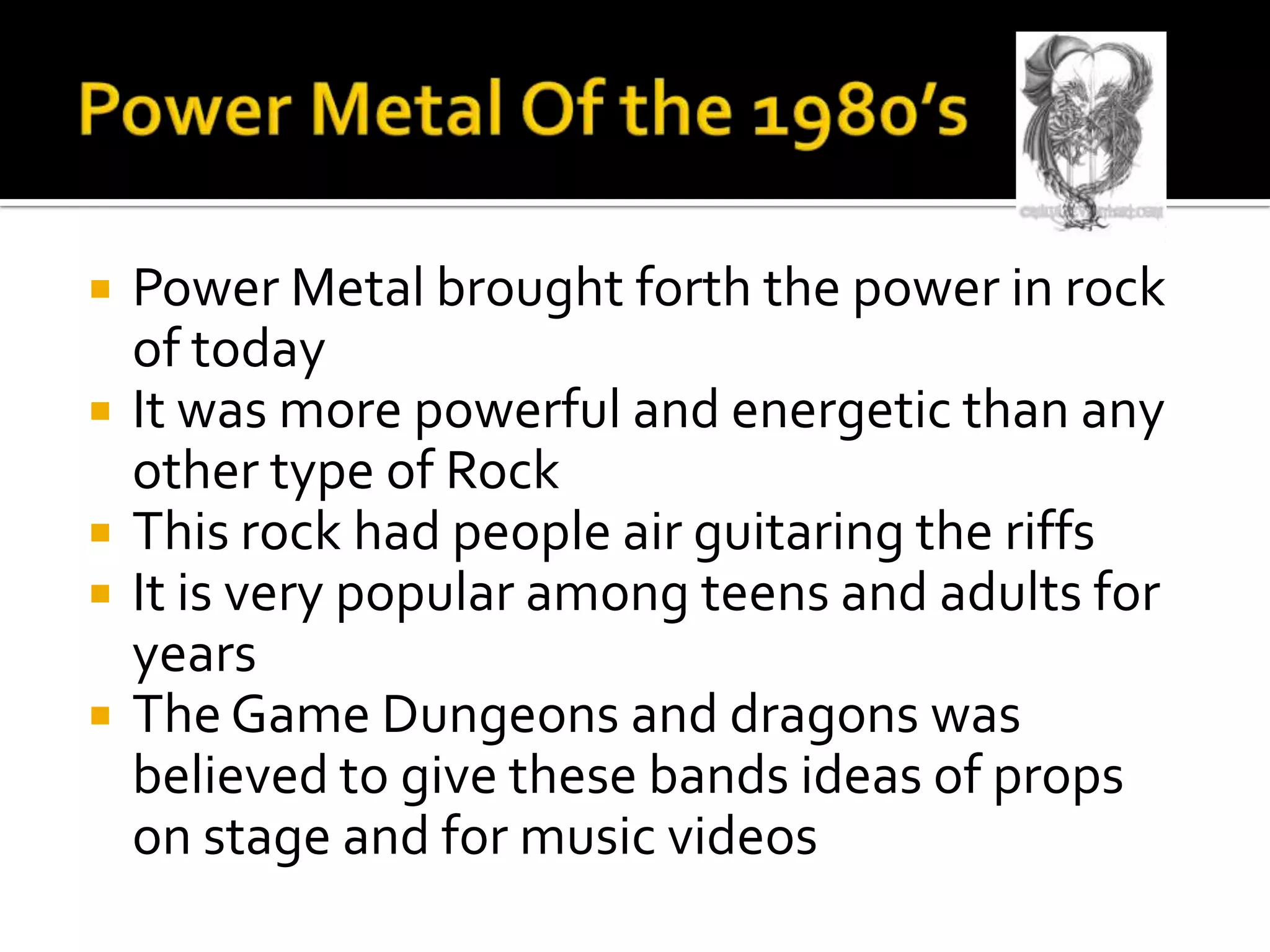    Power Metal brought forth the power in rock
    of today
   It was more powerful and energetic than any
    other type of Rock
   This rock had people air guitaring the riffs
   It is very popular among teens and adults for
    years
   The Game Dungeons and dragons was
    believed to give these bands ideas of props
    on stage and for music videos
 