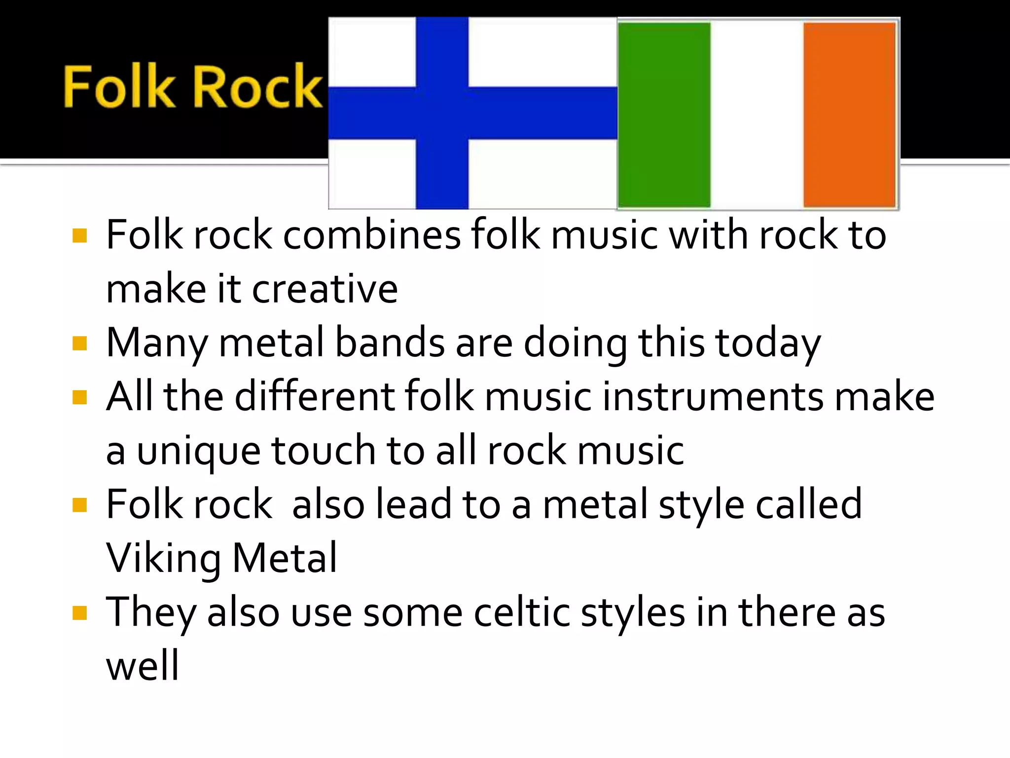    Folk rock combines folk music with rock to
    make it creative
   Many metal bands are doing this today
   All the different folk music instruments make
    a unique touch to all rock music
   Folk rock also lead to a metal style called
    Viking Metal
   They also use some celtic styles in there as
    well
 