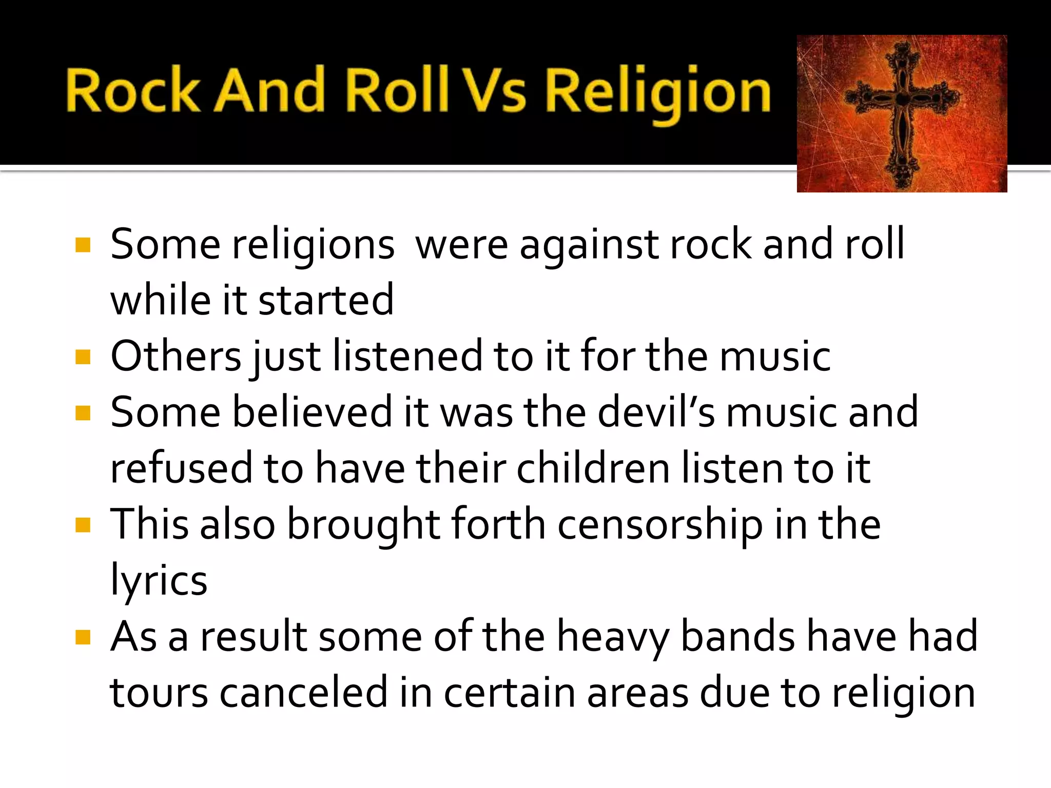    Some religions were against rock and roll
    while it started
   Others just listened to it for the music
   Some believed it was the devil’s music and
    refused to have their children listen to it
   This also brought forth censorship in the
    lyrics
   As a result some of the heavy bands have had
    tours canceled in certain areas due to religion
 