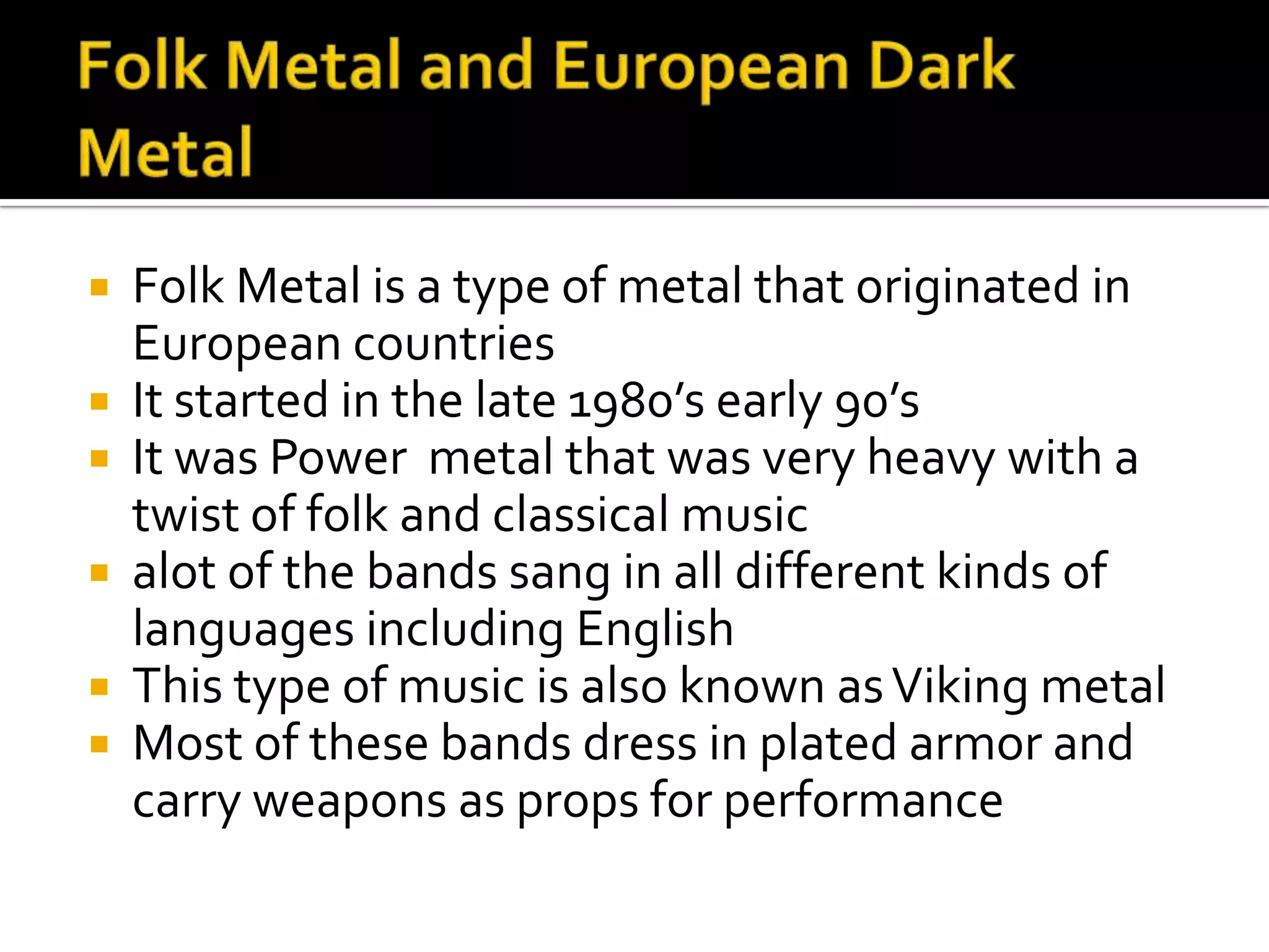  Folk Metal is a type of metal that originated in
  European countries
 It started in the late 1980’s early 90’s
 It was Power metal that was very heavy with a
  twist of folk and classical music
 alot of the bands sang in all different kinds of
  languages including English
 This type of music is also known as Viking metal
 Most of these bands dress in plated armor and
  carry weapons as props for performance
 