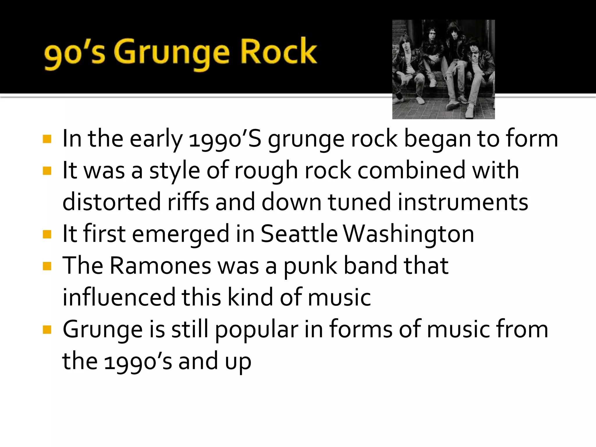    In the early 1990’S grunge rock began to form
   It was a style of rough rock combined with
    distorted riffs and down tuned instruments
   It first emerged in Seattle Washington
   The Ramones was a punk band that
    influenced this kind of music
   Grunge is still popular in forms of music from
    the 1990’s and up
 