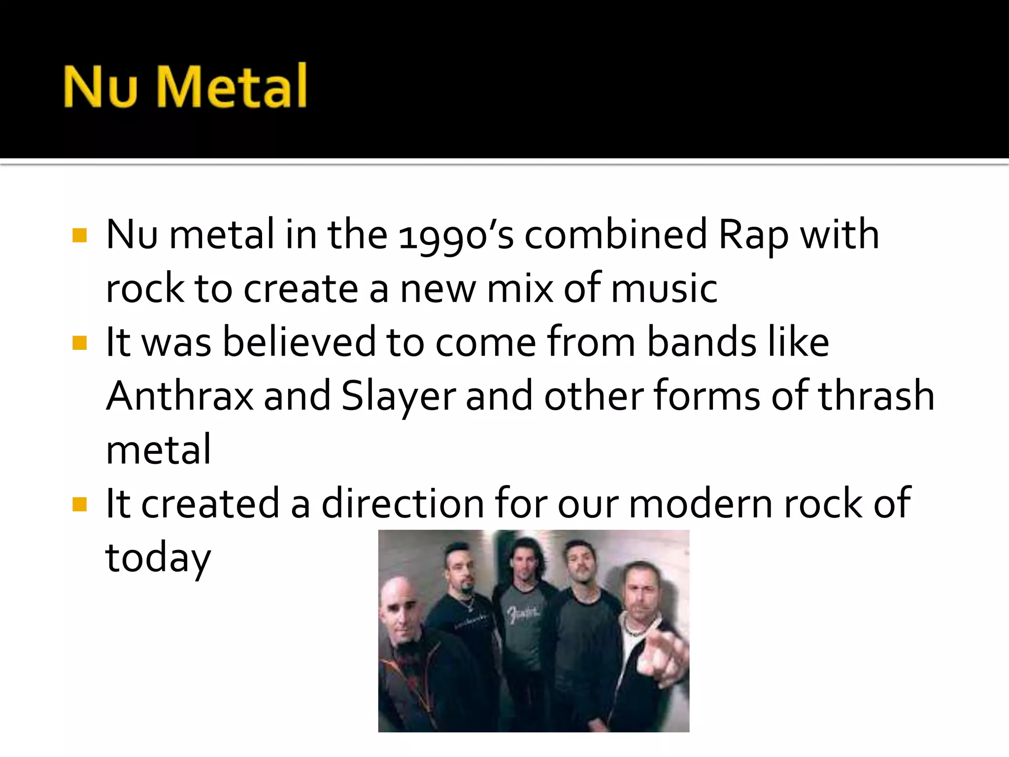    Nu metal in the 1990’s combined Rap with
    rock to create a new mix of music
   It was believed to come from bands like
    Anthrax and Slayer and other forms of thrash
    metal
   It created a direction for our modern rock of
    today
 