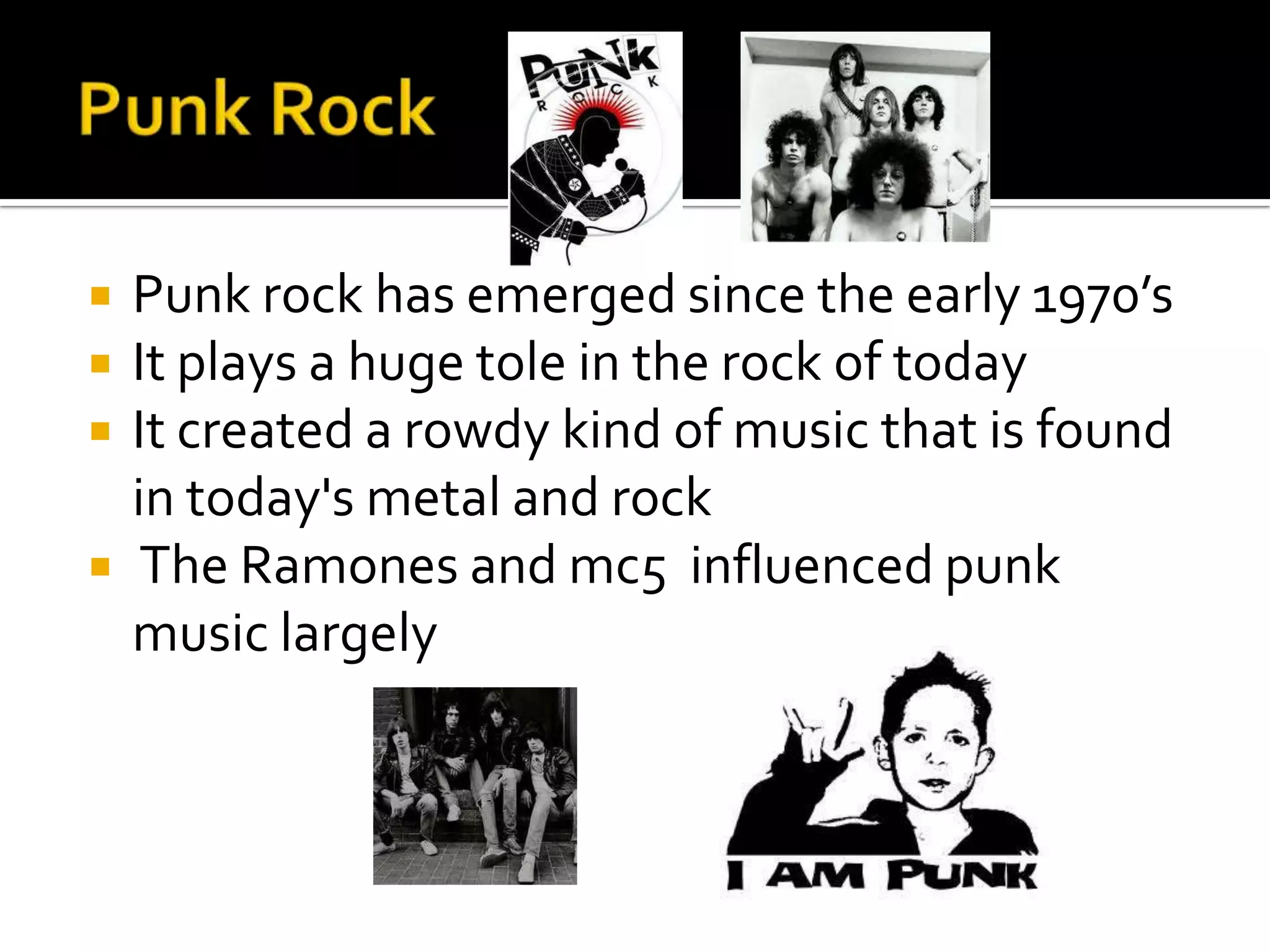    Punk rock has emerged since the early 1970’s
   It plays a huge tole in the rock of today
   It created a rowdy kind of music that is found
    in today's metal and rock
    The Ramones and mc5 influenced punk
    music largely
 