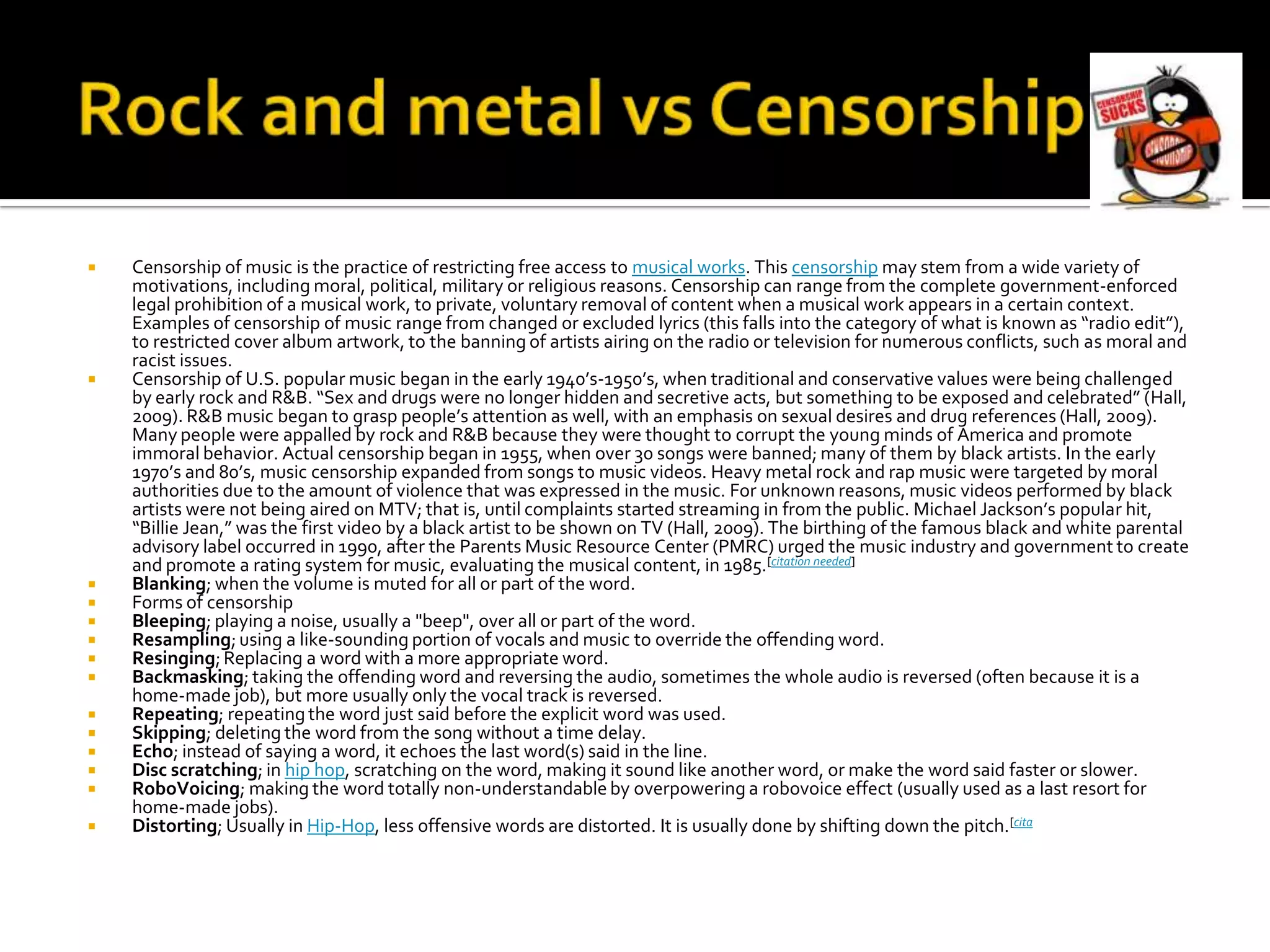    Censorship of music is the practice of restricting free access to musical works. This censorship may stem from a wide variety of
    motivations, including moral, political, military or religious reasons. Censorship can range from the complete government-enforced
    legal prohibition of a musical work, to private, voluntary removal of content when a musical work appears in a certain context.
    Examples of censorship of music range from changed or excluded lyrics (this falls into the category of what is known as “radio edit”),
    to restricted cover album artwork, to the banning of artists airing on the radio or television for numerous conflicts, such as moral and
    racist issues.
   Censorship of U.S. popular music began in the early 1940’s-1950’s, when traditional and conservative values were being challenged
    by early rock and R&B. “Sex and drugs were no longer hidden and secretive acts, but something to be exposed and celebrated” (Hall,
    2009). R&B music began to grasp people’s attention as well, with an emphasis on sexual desires and drug references (Hall, 2009).
    Many people were appalled by rock and R&B because they were thought to corrupt the young minds of America and promote
    immoral behavior. Actual censorship began in 1955, when over 30 songs were banned; many of them by black artists. In the early
    1970’s and 80’s, music censorship expanded from songs to music videos. Heavy metal rock and rap music were targeted by moral
    authorities due to the amount of violence that was expressed in the music. For unknown reasons, music videos performed by black
    artists were not being aired on MTV; that is, until complaints started streaming in from the public. Michael Jackson’s popular hit,
    “Billie Jean,” was the first video by a black artist to be shown on TV (Hall, 2009). The birthing of the famous black and white parental
    advisory label occurred in 1990, after the Parents Music Resource Center (PMRC) urged the music industry and government to create
    and promote a rating system for music, evaluating the musical content, in 1985.[citation needed]
   Blanking; when the volume is muted for all or part of the word.
   Forms of censorship
   Bleeping; playing a noise, usually a "beep", over all or part of the word.
   Resampling; using a like-sounding portion of vocals and music to override the offending word.
   Resinging; Replacing a word with a more appropriate word.
   Backmasking; taking the offending word and reversing the audio, sometimes the whole audio is reversed (often because it is a
    home-made job), but more usually only the vocal track is reversed.
   Repeating; repeating the word just said before the explicit word was used.
   Skipping; deleting the word from the song without a time delay.
   Echo; instead of saying a word, it echoes the last word(s) said in the line.
   Disc scratching; in hip hop, scratching on the word, making it sound like another word, or make the word said faster or slower.
   RoboVoicing; making the word totally non-understandable by overpowering a robovoice effect (usually used as a last resort for
    home-made jobs).
   Distorting; Usually in Hip-Hop, less offensive words are distorted. It is usually done by shifting down the pitch.[cita
 