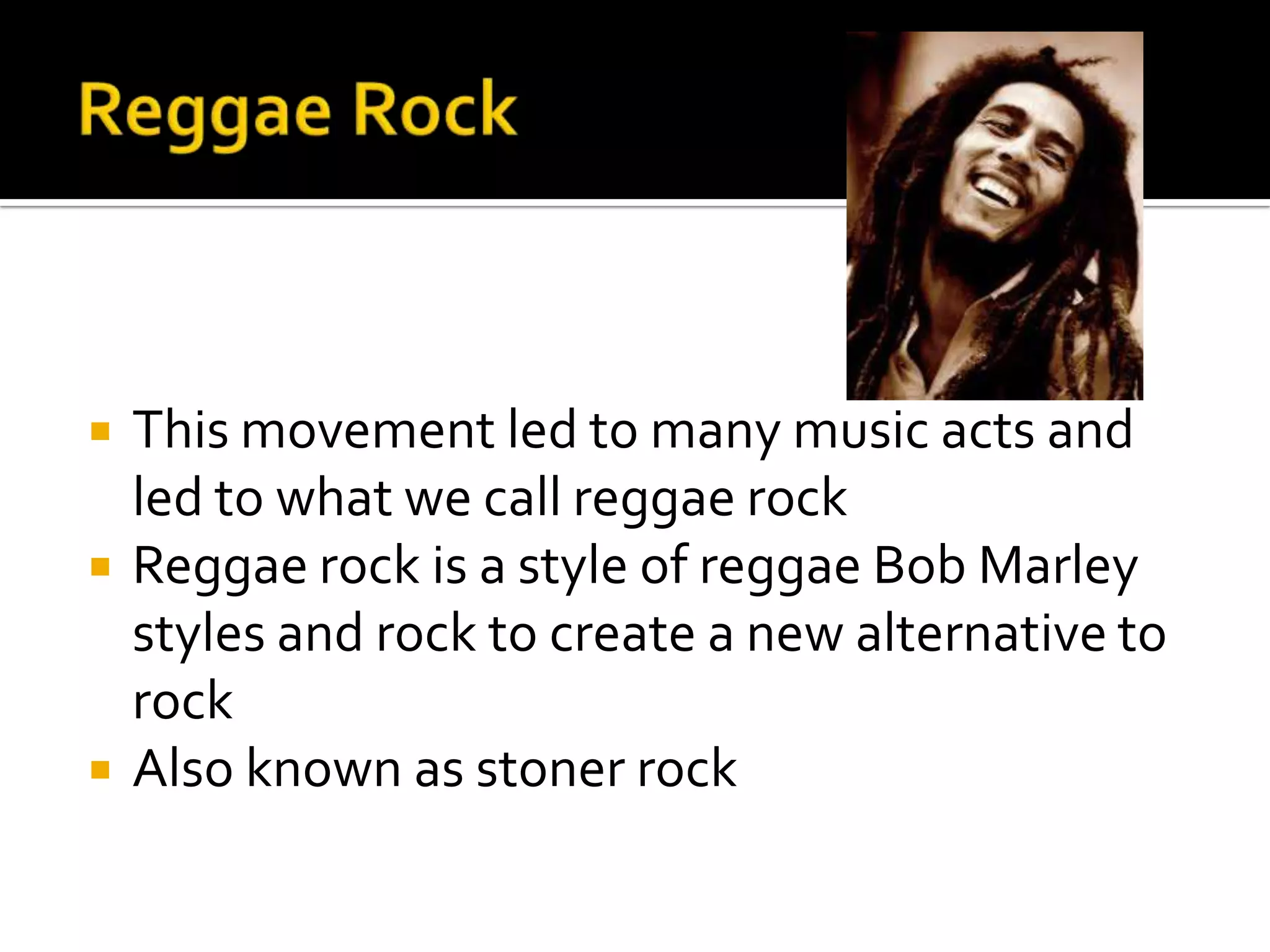    This movement led to many music acts and
    led to what we call reggae rock
   Reggae rock is a style of reggae Bob Marley
    styles and rock to create a new alternative to
    rock
   Also known as stoner rock
 