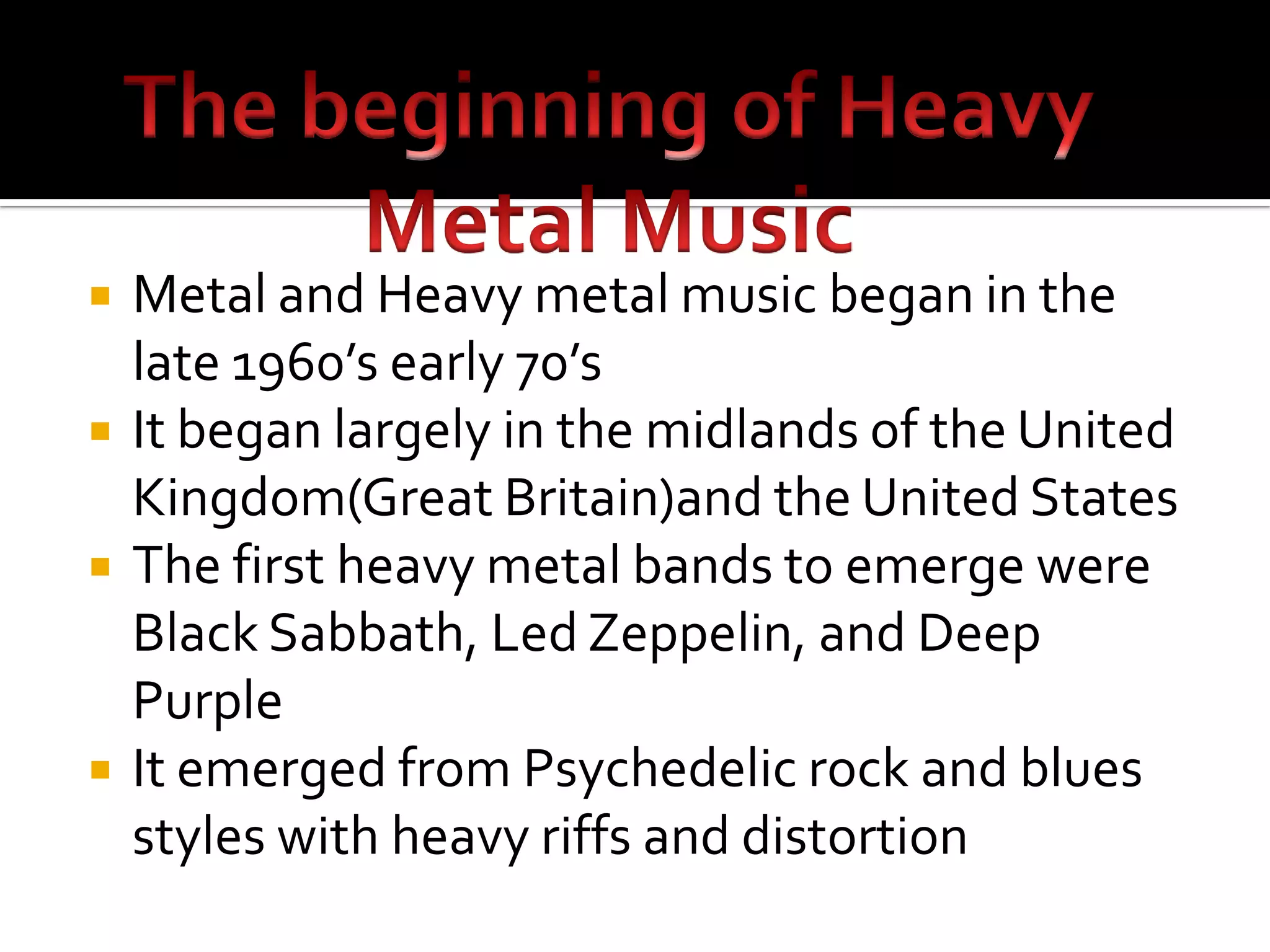    Metal and Heavy metal music began in the
    late 1960’s early 70’s
   It began largely in the midlands of the United
    Kingdom(Great Britain)and the United States
   The first heavy metal bands to emerge were
    Black Sabbath, Led Zeppelin, and Deep
    Purple
   It emerged from Psychedelic rock and blues
    styles with heavy riffs and distortion
 