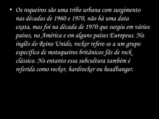 • Os roqueiros são uma tribo urbana com surgimento
nas décadas de 1960 e 1970, não há uma data
exata, mas foi na década de 1970 que surgiu em vários
países, na América e em alguns países Europeus. No
inglês do Reino Unido, rocker refere-se a um grupo
especifico de motoqueiros britânicos fãs de rock
clássico. No entanto essa subcultura também é
referida como rocker, hardrocker ou headbanger.
 