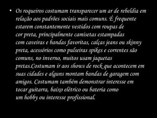 • Os roqueiros costumam transparecer um ar de rebeldia em
relação aos padrões sociais mais comuns. É frequente
estarem constantemente vestidos com roupas de
cor preta, principalmente camisetas estampadas
com caveiras e bandas favoritas, calças jeans ou skinny
preta, acessórios como pulseiras spikes e correntes são
comuns, no inverno, muitos usam jaquetas
pretas.Costumam ir aos shows de rock que acontecem em
suas cidades e alguns montam bandas de garagem com
amigos. Costumam também demonstrar interesse em
tocar guitarra, baixo elétrico ou bateria como
um hobby ou interesse profissional.
 
