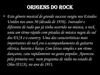 Origens do rock
• Este gênero musical de grande sucesso surgiu nos Estados
Unidos nos anos 50 (década de 1950).. Inovador e
diferente de tudo que já tinha ocorrido na música, o rock
unia um ritmo rápido com pitadas de música negra do sul
dos EUA e o country. Uma das características mais
importantes do rock era o acompanhamento de guitarra
elétrica, bateria e baixo. Com letras simples e um ritmo
dançante, caiu rapidamente no gosto popular. Apareceu
pela primeira vez num programa de rádio no estado de
Ohio (EUA), no ano de 1951.
 