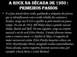 A rock na década de 1950 :
primeiros passos
• É a fase inicial deste estilo, ganhando a simpatia dos jovens
que se identificavam com o estilo rebelde dos cantores e
bandas. Surge nos EUA e espalha-se pelo mundo em pouco
tempo. No ano de 1954, Bill Haley lança o grande sucesso
Shake, Rattle and Roll. No ano seguinte, surge no cenário
musical o rei do rock Elvis Presley. Unindo diversos ritmos
como a country music e o rhythm & blues. O roqueiro de
maior sucesso até então, Elvis Presley lançaria o disco, em
1956, Heartbreaker Hotel, atingindo vendas extraordinárias.
Nesta década, outros roqueiros fizeram sucesso como, por
exemplo, Chuck Berry e Little Richard.
 