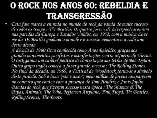 O rock nos anos 60: rebeldia e
transgressão
• Esta fase marca a entrada no mundo do rock da banda de maior sucesso
de todos os tempo : The Beatles. Os quatro jovens de Liverpool estouram
nas paradas da Europa e Estados Unidos, em 1962, com a música Love
me do. Os Beatles ganham o mundo e o sucesso aumentava a cada ano
desta década.
A década de 1960 ficou conhecida como Anos Rebeldes, graças aos
grandes movimentos pacifistas e manifestações contra aGuerra do Vietnã.
O rock ganha um caráter político de contestação nas letras de Bob Dylan.
Outro grupo inglês começa a fazer grande sucesso : The Rolling Stones.
No final da década, em 1969, o Festival de Woodstock torna-se o símbolo
deste período. Sob o lema "paz e amor", meio milhão de jovens comparecem
no concerto que contou com a presença de Jimi Hendrix e Janis Joplin.
Bandas de rock que fizeram sucesso nesta época : The Mamas & The
Papas, Animals, The Who, Jefferson Airplane, Pink Floyd, The Beatles,
Rolling Stones, The Doors.
 