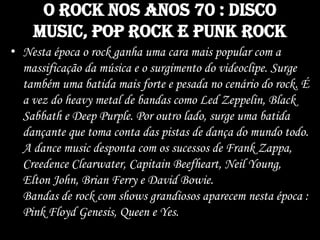 O rock nos anos 70 : disco
music, pop rock e punk rock
• Nesta época o rock ganha uma cara mais popular com a
massificação da música e o surgimento do videoclipe. Surge
também uma batida mais forte e pesada no cenário do rock. É
a vez do heavy metal de bandas como Led Zeppelin, Black
Sabbath e Deep Purple. Por outro lado, surge uma batida
dançante que toma conta das pistas de dança do mundo todo.
A dance music desponta com os sucessos de Frank Zappa,
Creedence Clearwater, Capitain Beefheart, Neil Young,
Elton John, Brian Ferry e David Bowie.
Bandas de rock com shows grandiosos aparecem nesta época :
Pink Floyd Genesis, Queen e Yes.
 