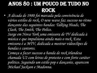 Anos 80 : um pouco de tudo no
rock
• A década de 1980 foi marcada pela convivência de
vários estilos de rock. O new wave faz sucesso no ritmo
dançante das seguintes bandas: Talking Heads, The
Clash, The Smith, The Police.
Surge em Nova York uma emissora de TV dedicada à
música e que impulsiona ainda mais o rock. Esta
emissora é a MTV, dedicada a mostrar videoclipes de
bandas e cantores.
Começa a fazer sucesso a banda de rock irlandesa
chamada U2 com letras de protesto e com forte caráter
político. Seguindo um estilo pop e dançante, aparecem
Michael Jackson e Madonna.
 