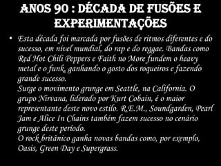 Anos 90 : década de fusões e
experimentações
• Esta década foi marcada por fusões de ritmos diferentes e do
sucesso, em nível mundial, do rap e do reggae. Bandas como
Red Hot Chili Peppers e Faith no More fundem o heavy
metal e o funk, ganhando o gosto dos roqueiros e fazendo
grande sucesso.
Surge o movimento grunge em Seattle, na California. O
grupo Nirvana, liderado por Kurt Cobain, é o maior
representante deste novo estilo. R.E.M., Soundgarden, Pearl
Jam e Alice In Chains também fazem sucesso no cenário
grunge deste período.
O rock britânico ganha novas bandas como, por exemplo,
Oasis, Green Day e Supergrass.
 