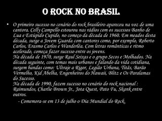 O Rock no Brasil
• O primeiro sucesso no cenário do rock brasileiro apareceu na voz de uma
cantora. Celly Campello estourou nas rádios com os sucessos Banho de
Lua e Estúpido Cupido, no começo da década de 1960. Em meados desta
década, surge a Jovem Guarda com cantores como, por exemplo, Roberto
Carlos, Erasmo Carlos e Wanderléa. Com letras românticas e ritmo
acelerado, começa fazer sucesso entre os jovens.
Na década de 1970, surge Raul Seixas e o grupo Secos e Molhados. Na
década seguinte, com temas mais urbanos e falando da vida cotidiana,
surgem bandas como: Ultraje a Rigor, Legião Urbana, Titãs, Barão
Vermelho, Kid Abelha, Engenheiros do Hawaii, Blitz e Os Paralamas
do Sucesso.
Na década de 1990, fazem sucesso no cenário do rock nacional :
Raimundos, Charlie Brown Jr., Jota Quest, Pato Fu, Skank entre
outros.
- Comemora-se em 13 de julho o Dia Mundial do Rock.
 